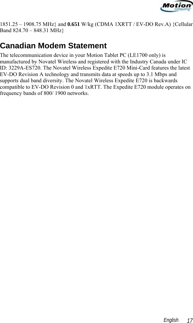                                                                                                                 English   17 1851.25 – 1908.75 MHz} and 0.651 W/kg (CDMA 1XRTT / EV-DO Rev.A) {Cellular Band 824.70 – 848.31 MHz} Canadian Modem Statement The telecommunication device in your Motion Tablet PC (LE1700 only) is manufactured by Novatel Wireless and registered with the Industry Canada under IC ID: 3229A-ES720. The Novatel Wireless Expedite E720 Mini-Card features the latest EV-DO Revision A technology and transmits data at speeds up to 3.1 Mbps and supports dual band diversity. The Novatel Wireless Expedite E720 is backwards compatible to EV-DO Revision 0 and 1xRTT. The Expedite E720 module operates on frequency bands of 800/ 1900 networks.    