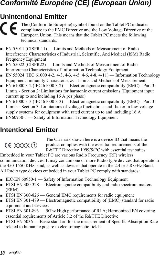  English 18 Conformité Européne (CE) (European Union) Unintentional Emitter  The (Conformité Européne) symbol found on the Tablet PC indicates compliance to the EMC Directive and the Low Voltage Directive of the European Union. This means that the Tablet PC meets the following technical standards: ■ EN 55011 (CISPR 11) — Limits and Methods of Measurement of Radio Interference Characteristics of Industrial, Scientific, And Medical (ISM) Radio Frequency Equipment ■ EN 55022 (CISPR22) — Limits and Methods of Measurement of Radio Interference Characteristics of Information Technology Equipment ■ EN 55024 (IEC 61000 4-2, 4-3, 4-3, 4-5, 4-6, 4-8, 4-11) — Information Technology Equipment-Immunity Characteristics - Limits and Methods of Measurement ■ EN 61000 3-2 (IEC 61000 3-2) — Electromagnetic compatibility (EMC) - Part 3: Limits - Section 2: Limitations for harmonic current emissions (Equipment input current up to and including 16 A per phase)  ■ EN 61000 3-3 (IEC 61000 3-3) — Electromagnetic compatibility (EMC) - Part 3: Limits - Section 3: Limitations of voltage fluctuations and flicker in low-voltage supply systems for equipment with rated current up to and including 16 A ■ EN60950-1 — Safety of Information Technology Equipment Intentional Emitter  The CE mark shown here is a device ID that means the product complies with the essential requirements of the R&amp;TTE Directive 1999/5/EC with essential test suites. Embedded in your Tablet PC are various Radio Frequency (RF) wireless communication devices. It may contain one or more Radio type devices that operate in the 450-1550 KHz band, as well as devices that operate in the 2.4 or 5.8 GHz Band. All Radio type devices embedded in your Tablet PC comply with standards: ■ IEC/EN 60950-1 — Safety of Information Technology Equipment ■ ETSI EN 300-328 — Electromagnetic compatibility and radio spectrum matters (ERM) ■ ETSI EN 300-826 — General EMC requirements for radio equipment ■ ETSI EN 301-489 — Electromagnetic compatibility of (EMC) standard for radio equipment and services  ■ ETSI EN 301-893 — 5Ghz High performance of RLA; Harmonized EN covering essential requirements of Article 3.2 of the R&amp;TTE Directive ■ ETSI EN 50361 – Basic standard for the measurement of Specific Absorption Rate related to human exposure to electromagnetic fields. 