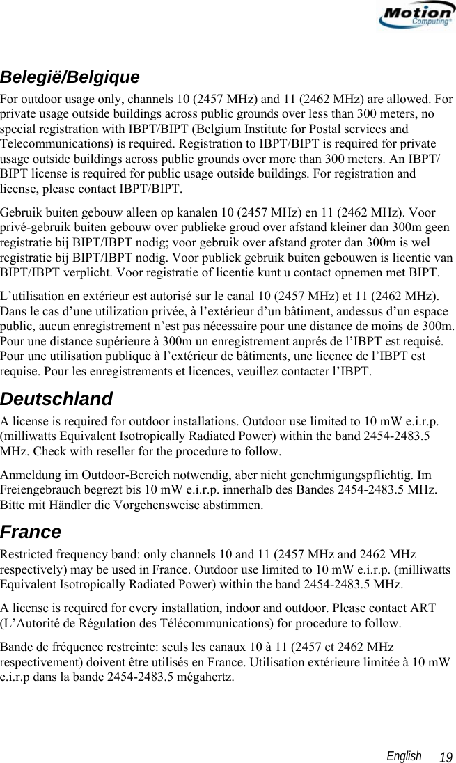                                                                                                                 English   19 Belegië/Belgique For outdoor usage only, channels 10 (2457 MHz) and 11 (2462 MHz) are allowed. For private usage outside buildings across public grounds over less than 300 meters, no special registration with IBPT/BIPT (Belgium Institute for Postal services and Telecommunications) is required. Registration to IBPT/BIPT is required for private usage outside buildings across public grounds over more than 300 meters. An IBPT/ BIPT license is required for public usage outside buildings. For registration and license, please contact IBPT/BIPT. Gebruik buiten gebouw alleen op kanalen 10 (2457 MHz) en 11 (2462 MHz). Voor privé-gebruik buiten gebouw over publieke groud over afstand kleiner dan 300m geen registratie bij BIPT/IBPT nodig; voor gebruik over afstand groter dan 300m is wel registratie bij BIPT/IBPT nodig. Voor publiek gebruik buiten gebouwen is licentie van BIPT/IBPT verplicht. Voor registratie of licentie kunt u contact opnemen met BIPT. L’utilisation en extérieur est autorisé sur le canal 10 (2457 MHz) et 11 (2462 MHz). Dans le cas d’une utilization privée, à l’extérieur d’un bâtiment, audessus d’un espace public, aucun enregistrement n’est pas nécessaire pour une distance de moins de 300m. Pour une distance supérieure à 300m un enregistrement auprés de l’IBPT est requisé. Pour une utilisation publique à l’extérieur de bâtiments, une licence de l’IBPT est requise. Pour les enregistrements et licences, veuillez contacter l’IBPT. Deutschland A license is required for outdoor installations. Outdoor use limited to 10 mW e.i.r.p. (milliwatts Equivalent Isotropically Radiated Power) within the band 2454-2483.5 MHz. Check with reseller for the procedure to follow. Anmeldung im Outdoor-Bereich notwendig, aber nicht genehmigungspflichtig. Im Freiengebrauch begrezt bis 10 mW e.i.r.p. innerhalb des Bandes 2454-2483.5 MHz. Bitte mit Händler die Vorgehensweise abstimmen. France Restricted frequency band: only channels 10 and 11 (2457 MHz and 2462 MHz respectively) may be used in France. Outdoor use limited to 10 mW e.i.r.p. (milliwatts Equivalent Isotropically Radiated Power) within the band 2454-2483.5 MHz. A license is required for every installation, indoor and outdoor. Please contact ART (L’Autorité de Régulation des Télécommunications) for procedure to follow. Bande de fréquence restreinte: seuls les canaux 10 à 11 (2457 et 2462 MHz respectivement) doivent être utilisés en France. Utilisation extérieure limitée à 10 mW e.i.r.p dans la bande 2454-2483.5 mégahertz. 