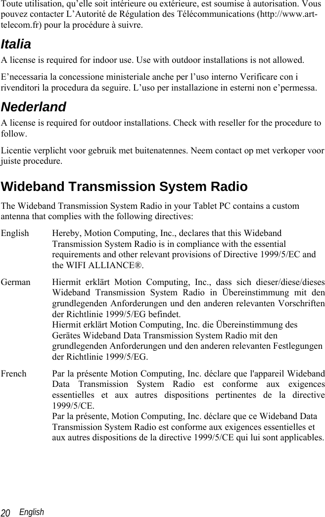  English 20 Toute utilisation, qu’elle soit intérieure ou extérieure, est soumise à autorisation. Vous pouvez contacter L’Autorité de Régulation des Télécommunications (http://www.art-telecom.fr) pour la procédure à suivre.  Italia A license is required for indoor use. Use with outdoor installations is not allowed.  E’necessaria la concessione ministeriale anche per l’uso interno Verificare con i rivenditori la procedura da seguire. L’uso per installazione in esterni non e’permessa. Nederland A license is required for outdoor installations. Check with reseller for the procedure to follow. Licentie verplicht voor gebruik met buitenatennes. Neem contact op met verkoper voor juiste procedure. Wideband Transmission System Radio The Wideband Transmission System Radio in your Tablet PC contains a custom antenna that complies with the following directives: English  Hereby, Motion Computing, Inc., declares that this Wideband Transmission System Radio is in compliance with the essential requirements and other relevant provisions of Directive 1999/5/EC and the WIFI ALLIANCE®. German  Hiermit erklärt Motion Computing, Inc., dass sich dieser/diese/dieses Wideband Transmission System Radio in Übereinstimmung mit den grundlegenden Anforderungen und den anderen relevanten Vorschriften der Richtlinie 1999/5/EG befindet. Hiermit erklärt Motion Computing, Inc. die Übereinstimmung des Gerätes Wideband Data Transmission System Radio mit den grundlegenden Anforderungen und den anderen relevanten Festlegungen der Richtlinie 1999/5/EG. French  Par la présente Motion Computing, Inc. déclare que l&apos;appareil Wideband Data Transmission System Radio est conforme aux exigences essentielles et aux autres dispositions pertinentes de la directive 1999/5/CE. Par la présente, Motion Computing, Inc. déclare que ce Wideband Data Transmission System Radio est conforme aux exigences essentielles et aux autres dispositions de la directive 1999/5/CE qui lui sont applicables.  