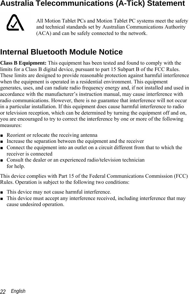  English 22 Australia Telecommunications (A-Tick) Statement  All Motion Tablet PCs and Motion Tablet PC systems meet the safety and technical standards set by Australian Communications Authority (ACA) and can be safely connected to the network.  Internal Bluetooth Module Notice Class B Equipment: This equipment has been tested and found to comply with the limits for a Class B digital device, pursuant to part 15 Subpart B of the FCC Rules. These limits are designed to provide reasonable protection against harmful interference when the equipment is operated in a residential environment. This equipment generates, uses, and can radiate radio frequency energy and, if not installed and used in accordance with the manufacturer’s instruction manual, may cause interference with radio communications. However, there is no guarantee that interference will not occur in a particular installation. If this equipment does cause harmful interference to radio or television reception, which can be determined by turning the equipment off and on, you are encouraged to try to correct the interference by one or more of the following measures: ■ Reorient or relocate the receiving antenna ■ Increase the separation between the equipment and the receiver ■ Connect the equipment into an outlet on a circuit different from that to which the receiver is connected  ■ Consult the dealer or an experienced radio/television technician  for help. This device complies with Part 15 of the Federal Communications Commission (FCC) Rules. Operation is subject to the following two conditions: ■ This device may not cause harmful interference. ■ This device must accept any interference received, including interference that may cause undesired operation.   