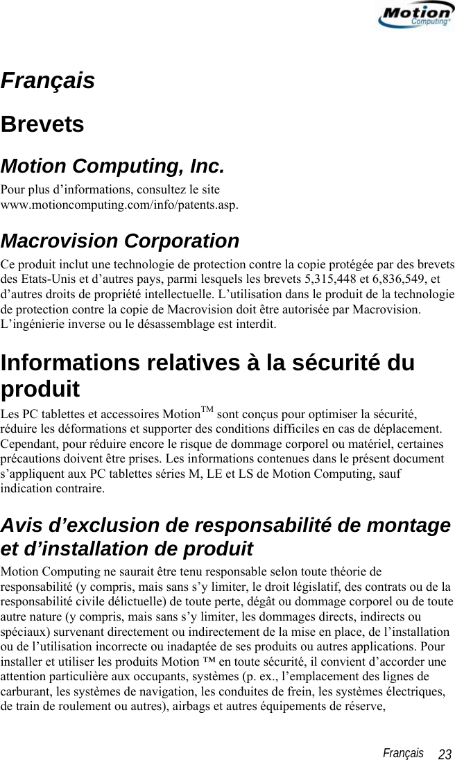                                                                                                                 Français   23 Français Brevets Motion Computing, Inc. Pour plus d’informations, consultez le site www.motioncomputing.com/info/patents.asp. Macrovision Corporation Ce produit inclut une technologie de protection contre la copie protégée par des brevets des Etats-Unis et d’autres pays, parmi lesquels les brevets 5,315,448 et 6,836,549, et d’autres droits de propriété intellectuelle. L’utilisation dans le produit de la technologie de protection contre la copie de Macrovision doit être autorisée par Macrovision. L’ingénierie inverse ou le désassemblage est interdit. Informations relatives à la sécurité du produit Les PC tablettes et accessoires MotionTM sont conçus pour optimiser la sécurité, réduire les déformations et supporter des conditions difficiles en cas de déplacement. Cependant, pour réduire encore le risque de dommage corporel ou matériel, certaines précautions doivent être prises. Les informations contenues dans le présent document s’appliquent aux PC tablettes séries M, LE et LS de Motion Computing, sauf indication contraire. Avis d’exclusion de responsabilité de montage et d’installation de produit Motion Computing ne saurait être tenu responsable selon toute théorie de responsabilité (y compris, mais sans s’y limiter, le droit législatif, des contrats ou de la responsabilité civile délictuelle) de toute perte, dégât ou dommage corporel ou de toute autre nature (y compris, mais sans s’y limiter, les dommages directs, indirects ou spéciaux) survenant directement ou indirectement de la mise en place, de l’installation ou de l’utilisation incorrecte ou inadaptée de ses produits ou autres applications. Pour installer et utiliser les produits Motion ™ en toute sécurité, il convient d’accorder une attention particulière aux occupants, systèmes (p. ex., l’emplacement des lignes de carburant, les systèmes de navigation, les conduites de frein, les systèmes électriques, de train de roulement ou autres), airbags et autres équipements de réserve, 