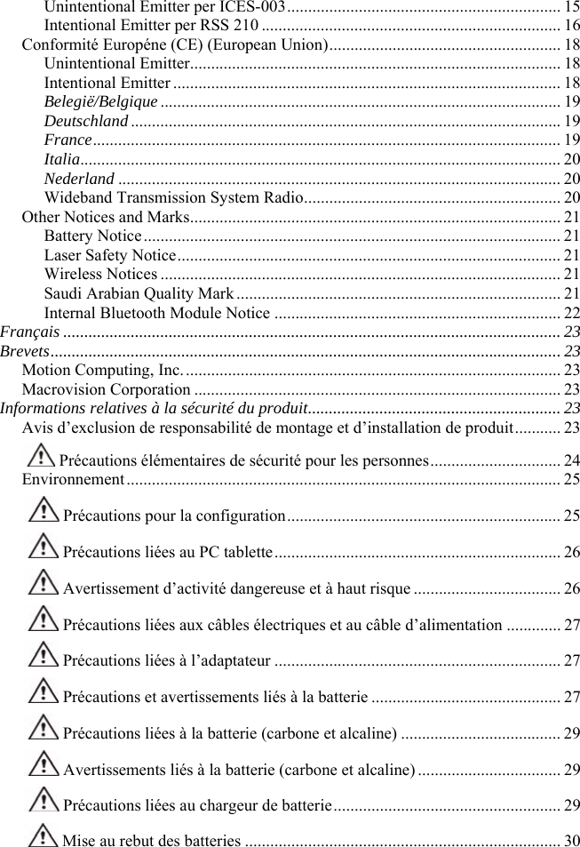                                                                                                                Unintentional Emitter per ICES-003................................................................. 15 Intentional Emitter per RSS 210 ....................................................................... 16 Conformité Européne (CE) (European Union)....................................................... 18 Unintentional Emitter........................................................................................ 18 Intentional Emitter ............................................................................................ 18 Belegië/Belgique............................................................................................... 19 Deutschland...................................................................................................... 19 France............................................................................................................... 19 Italia.................................................................................................................. 20 Nederland ......................................................................................................... 20 Wideband Transmission System Radio............................................................. 20 Other Notices and Marks........................................................................................ 21 Battery Notice................................................................................................... 21 Laser Safety Notice........................................................................................... 21 Wireless Notices ............................................................................................... 21 Saudi Arabian Quality Mark............................................................................. 21 Internal Bluetooth Module Notice .................................................................... 22 Français ...................................................................................................................... 23 Brevets.........................................................................................................................23 Motion Computing, Inc.......................................................................................... 23 Macrovision Corporation ....................................................................................... 23 Informations relatives à la sécurité du produit............................................................ 23 Avis d’exclusion de responsabilité de montage et d’installation de produit........... 23  Précautions élémentaires de sécurité pour les personnes............................... 24 Environnement....................................................................................................... 25  Précautions pour la configuration................................................................. 25  Précautions liées au PC tablette.................................................................... 26  Avertissement d’activité dangereuse et à haut risque ................................... 26  Précautions liées aux câbles électriques et au câble d’alimentation ............. 27  Précautions liées à l’adaptateur .................................................................... 27  Précautions et avertissements liés à la batterie ............................................. 27  Précautions liées à la batterie (carbone et alcaline) ...................................... 29  Avertissements liés à la batterie (carbone et alcaline).................................. 29  Précautions liées au chargeur de batterie...................................................... 29  Mise au rebut des batteries ........................................................................... 30 