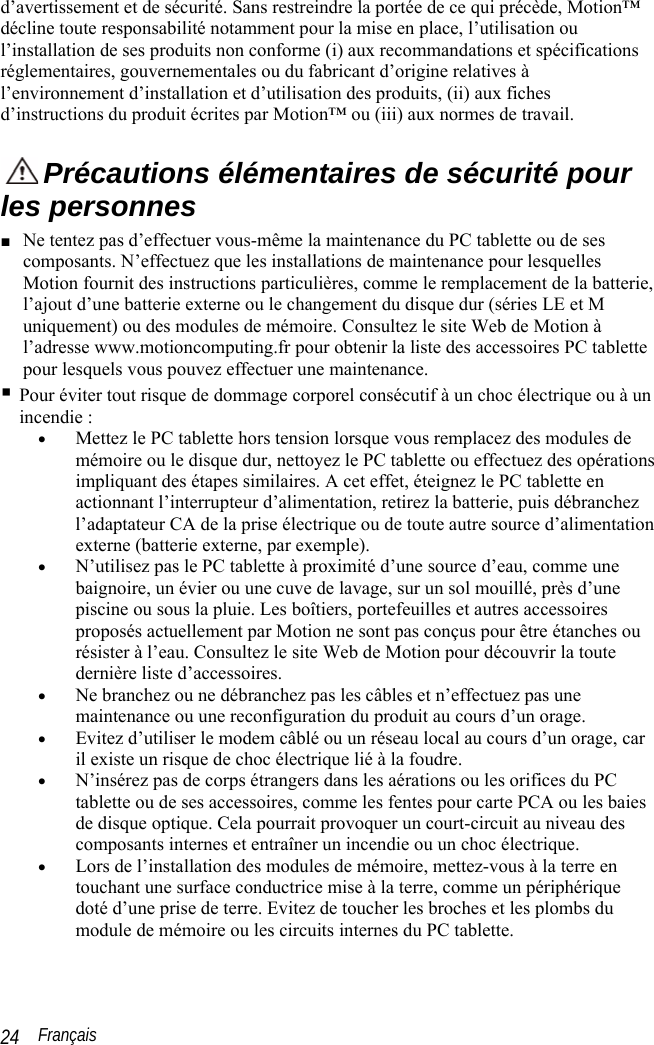  Français 24 d’avertissement et de sécurité. Sans restreindre la portée de ce qui précède, Motion™ décline toute responsabilité notamment pour la mise en place, l’utilisation ou l’installation de ses produits non conforme (i) aux recommandations et spécifications réglementaires, gouvernementales ou du fabricant d’origine relatives à l’environnement d’installation et d’utilisation des produits, (ii) aux fiches d’instructions du produit écrites par Motion™ ou (iii) aux normes de travail.  Précautions élémentaires de sécurité pour les personnes ■ Ne tentez pas d’effectuer vous-même la maintenance du PC tablette ou de ses composants. N’effectuez que les installations de maintenance pour lesquelles Motion fournit des instructions particulières, comme le remplacement de la batterie, l’ajout d’une batterie externe ou le changement du disque dur (séries LE et M uniquement) ou des modules de mémoire. Consultez le site Web de Motion à l’adresse www.motioncomputing.fr pour obtenir la liste des accessoires PC tablette pour lesquels vous pouvez effectuer une maintenance.  Pour éviter tout risque de dommage corporel consécutif à un choc électrique ou à un incendie : • Mettez le PC tablette hors tension lorsque vous remplacez des modules de mémoire ou le disque dur, nettoyez le PC tablette ou effectuez des opérations impliquant des étapes similaires. A cet effet, éteignez le PC tablette en actionnant l’interrupteur d’alimentation, retirez la batterie, puis débranchez l’adaptateur CA de la prise électrique ou de toute autre source d’alimentation externe (batterie externe, par exemple). • N’utilisez pas le PC tablette à proximité d’une source d’eau, comme une baignoire, un évier ou une cuve de lavage, sur un sol mouillé, près d’une piscine ou sous la pluie. Les boîtiers, portefeuilles et autres accessoires proposés actuellement par Motion ne sont pas conçus pour être étanches ou résister à l’eau. Consultez le site Web de Motion pour découvrir la toute dernière liste d’accessoires. • Ne branchez ou ne débranchez pas les câbles et n’effectuez pas une maintenance ou une reconfiguration du produit au cours d’un orage. • Evitez d’utiliser le modem câblé ou un réseau local au cours d’un orage, car il existe un risque de choc électrique lié à la foudre.  • N’insérez pas de corps étrangers dans les aérations ou les orifices du PC tablette ou de ses accessoires, comme les fentes pour carte PCA ou les baies de disque optique. Cela pourrait provoquer un court-circuit au niveau des composants internes et entraîner un incendie ou un choc électrique. • Lors de l’installation des modules de mémoire, mettez-vous à la terre en touchant une surface conductrice mise à la terre, comme un périphérique doté d’une prise de terre. Evitez de toucher les broches et les plombs du module de mémoire ou les circuits internes du PC tablette. 