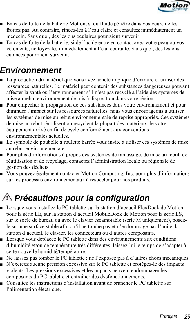                                                                                                                 Français   25 ■ En cas de fuite de la batterie Motion, si du fluide pénètre dans vos yeux, ne les frottez pas. Au contraire, rincez-les à l’eau claire et consultez immédiatement un médecin. Sans quoi, des lésions oculaires pourraient survenir. ■ En cas de fuite de la batterie, si de l’acide entre en contact avec votre peau ou vos vêtements, nettoyez-les immédiatement à l’eau courante. Sans quoi, des lésions cutanées pourraient survenir. Environnement ■ La production du matériel que vous avez acheté implique d’extraire et utiliser des ressources naturelles. Le matériel peut contenir des substances dangereuses pouvant affecter la santé ou l’environnement s’il n’est pas recyclé à l’aide des systèmes de mise au rebut environnementale mis à disposition dans votre région. ■ Pour empêcher la propagation de ces substances dans votre environnement et pour diminuer l’impact sur les ressources naturelles, nous vous encourageons à utiliser les systèmes de mise au rebut environnementale de reprise appropriés. Ces systèmes de mise au rebut réutilisent ou recyclent la plupart des matériaux de votre équipement arrivé en fin de cycle conformément aux conventions environnementales actuelles. ■ Le symbole de poubelle à roulette barrée vous invite à utiliser ces systèmes de mise au rebut environnementale. ■ Pour plus d’informations à propos des systèmes de ramassage, de mise au rebut, de réutilisation et de recyclage, contactez l’administration locale ou régionale de gestion des déchets. ■ Vous pouvez également contacter Motion Computing, Inc. pour plus d’informations sur les processus environnementaux à respecter pour nos produits.  Précautions pour la configuration ■ Lorsque vous installez le PC tablette sur la station d’accueil FlexDock de Motion pour la série LE, sur la station d’accueil MobileDock de Motion pour la série LS, sur le socle de bureau ou avec le clavier escamotable (série M uniquement), posez-le sur une surface stable afin qu’il ne tombe pas et n’endommage pas l’unité, la station d’accueil, le clavier, les connecteurs ou d’autres composants. ■ Lorsque vous déplacez le PC tablette dans des environnements aux conditions d’humidité et/ou de température très différentes, laissez-lui le temps de s’adapter à cette nouvelle humidité/température. ■ Ne laissez pas tomber le PC tablette ; ne l’exposez pas à d’autres chocs mécaniques. ■ N’exercez aucune pression excessive sur le PC tablette et protégez-le des impacts violents. Les pressions excessives et les impacts peuvent endommager les composants du PC tablette et entraîner des dysfonctionnements.  ■ Consultez les instructions d’installation avant de brancher le PC tablette sur l’alimentation électrique. 