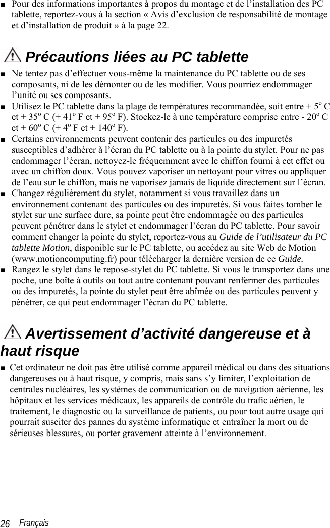  Français 26 ■ Pour des informations importantes à propos du montage et de l’installation des PC tablette, reportez-vous à la section « Avis d’exclusion de responsabilité de montage et d’installation de produit » à la page 22.  Précautions liées au PC tablette ■ Ne tentez pas d’effectuer vous-même la maintenance du PC tablette ou de ses composants, ni de les démonter ou de les modifier. Vous pourriez endommager l’unité ou ses composants. ■ Utilisez le PC tablette dans la plage de températures recommandée, soit entre + 5o C et + 35o C (+ 41o F et + 95o F). Stockez-le à une température comprise entre - 20o C et + 60o C (+ 4o F et + 140o F). ■ Certains environnements peuvent contenir des particules ou des impuretés susceptibles d’adhérer à l’écran du PC tablette ou à la pointe du stylet. Pour ne pas endommager l’écran, nettoyez-le fréquemment avec le chiffon fourni à cet effet ou avec un chiffon doux. Vous pouvez vaporiser un nettoyant pour vitres ou appliquer de l’eau sur le chiffon, mais ne vaporisez jamais de liquide directement sur l’écran. ■ Changez régulièrement du stylet, notamment si vous travaillez dans un environnement contenant des particules ou des impuretés. Si vous faites tomber le stylet sur une surface dure, sa pointe peut être endommagée ou des particules peuvent pénétrer dans le stylet et endommager l’écran du PC tablette. Pour savoir comment changer la pointe du stylet, reportez-vous au Guide de l’utilisateur du PC tablette Motion, disponible sur le PC tablette, ou accédez au site Web de Motion (www.motioncomputing.fr) pour télécharger la dernière version de ce Guide. ■ Rangez le stylet dans le repose-stylet du PC tablette. Si vous le transportez dans une poche, une boîte à outils ou tout autre contenant pouvant renfermer des particules ou des impuretés, la pointe du stylet peut être abîmée ou des particules peuvent y pénétrer, ce qui peut endommager l’écran du PC tablette.  Avertissement d’activité dangereuse et à haut risque ■ Cet ordinateur ne doit pas être utilisé comme appareil médical ou dans des situations dangereuses ou à haut risque, y compris, mais sans s’y limiter, l’exploitation de centrales nucléaires, les systèmes de communication ou de navigation aérienne, les hôpitaux et les services médicaux, les appareils de contrôle du trafic aérien, le traitement, le diagnostic ou la surveillance de patients, ou pour tout autre usage qui pourrait susciter des pannes du système informatique et entraîner la mort ou de sérieuses blessures, ou porter gravement atteinte à l’environnement.  