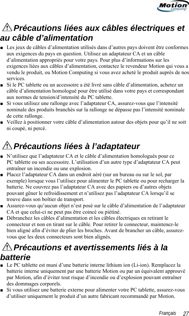                                                                                                                 Français   27  Précautions liées aux câbles électriques et au câble d’alimentation ■ Les jeux de câbles d’alimentation utilisés dans d’autres pays doivent être conformes aux exigences du pays en question. Utilisez un adaptateur CA et un câble d’alimentation appropriés pour votre pays. Pour plus d’informations sur les exigences liées aux câbles d’alimentation, contactez le revendeur Motion qui vous a vendu le produit, ou Motion Computing si vous avez acheté le produit auprès de nos services.  ■ Si le PC tablette ou un accessoire a été livré sans câble d’alimentation, achetez un câble d’alimentation homologué pour être utilisé dans votre pays et correspondant aux normes de tension/d’intensité du PC tablette. ■ Si vous utilisez une rallonge avec l’adaptateur CA, assurez-vous que l’intensité nominale des produits branchés sur la rallonge ne dépasse pas l’intensité nominale de cette rallonge. ■ Veillez à positionner votre câble d’alimentation autour des objets pour qu’il ne soit ni coupé, ni percé.  Précautions liées à l’adaptateur ■ N’utilisez que l’adaptateur CA et le câble d’alimentation homologués pour ce  PC tablette ou ses accessoire. L’utilisation d’un autre type d’adaptateur CA peut entraîner un incendie ou une explosion.  ■ Placez l’adaptateur CA dans un endroit aéré (sur un bureau ou sur le sol, par exemple) lorsque vous l’utilisez pour alimenter le PC tablette ou pour recharger la batterie. Ne couvrez pas l’adaptateur CA avec des papiers ou d’autres objets pouvant gêner le refroidissement et n’utilisez pas l’adaptateur CA lorsqu’il se trouve dans son boîtier de transport. ■ Assurez-vous qu’aucun objet n’est posé sur le câble d’alimentation de l’adaptateur CA et que celui-ci ne peut pas être coincé ou piétiné. ■ Débranchez les câbles d’alimentation et les câbles électriques en retirant le connecteur et non en tirant sur le câble. Pour retirer le connecteur, maintenez-le bien aligné afin d’éviter de plier les broches. Avant de brancher un câble, assurez-vous que les deux connecteurs sont bien alignés.  Précautions et avertissements liés à la batterie ■ Le PC tablette est muni d’une batterie interne lithium ion (Li-ion). Remplacez la batterie interne uniquement par une batterie Motion ou par un équivalent approuvé par Motion, afin d’éviter tout risque d’incendie ou d’explosion pouvant entraîner des dommages corporels. ■ Si vous utilisez une batterie externe pour alimenter votre PC tablette, assurez-vous d’utiliser uniquement le produit d’un autre fabricant recommandé par Motion. 