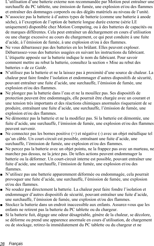  Français 28 L’utilisation d’une batterie externe non recommandée par Motion peut entraîner une surchauffe du PC tablette, une émission de fumée, une explosion et/ou des flammes et entraîner des dommages corporels ou des dégâts matériels au niveau de l’unité. ■ N’associez pas la batterie à d’autres types de batterie (comme une batterie à anode sèche), à l’exception de l’option de batterie longue durée externe (série LE uniquement) disponible chez Motion Computing, ou à des batteries de capacités ou de marques différentes. Cela peut entraîner un déchargement en cours d’utilisation ou une charge excessive au cours du chargement, ce qui peut conduire à une fuite d’acide, à l’émission de fumée, à une explosion et/ou à des flammes. ■ Ne vous débarrassez pas des batteries en les brûlant. Elles peuvent exploser. Débarrassez-vous des batteries usagées en suivant les instructions du fabricant. L’étiquette apposée sur la batterie indique le nom du fabricant. Pour savoir comment mettre au rebut la batterie, consultez la section « Mise au rebut des batteries » de ce Guide. ■ N’utilisez pas la batterie et ne la laissez pas à proximité d’une source de chaleur. La chaleur peut faire fondre l’isolation et endommager d’autres dispositifs de sécurité, pouvant entraîner une fuite d’acide, une surchauffe, l’émission de fumée, une explosion et/ou des flammes. ■ Ne plongez pas la batterie dans l’eau et ne la mouillez pas. Ses dispositifs de protection peuvent être endommagés, elle pourrait être chargée avec un courant et une tension très importants et des réactions chimiques anormales risqueraient de se produire, entraînant une fuite d’acide, une surchauffe, l’émission de fumée, une explosion et/ou des flammes. ■ Ne démontez pas la batterie et ne la modifiez pas. Si la batterie est démontée, une fuite d’acide, une surchauffe, l’émission de fumée, une explosion et/ou des flammes peuvent survenir. ■ Ne connectez pas les bornes positive (+) et négative (-) avec un objet métallique tel qu’un câble. Un court-circuit est possible, entraînant une fuite d’acide, une surchauffe, l’émission de fumée, une explosion et/ou des flammes. ■ Ne percez pas la batterie avec un objet pointu, ne la frappez pas avec un marteau, ne marchez pas dessus, ne la jetez pas. De telles actions peuvent endommager la batterie ou la déformer. Un court-circuit interne est possible, pouvant entraîner une fuite d’acide, une surchauffe, l’émission de fumée, une explosion et/ou des flammes. ■ N’utilisez pas une batterie apparemment déformée ou endommagée, cela pourrait provoquer une fuite d’acide, une surchauffe, l’émission de fumée, une explosion et/ou des flammes. ■ Ne soudez pas directement la batterie. La chaleur peut faire fondre l’isolation et endommager d’autres dispositifs de sécurité, pouvant entraîner une fuite d’acide, une surchauffe, l’émission de fumée, une explosion et/ou des flammes. ■ Stockez la batterie dans un endroit inaccessible aux enfants. Assurez-vous que les enfants ne retirent pas la batterie du PC tablette ou du chargeur. ■ Si la batterie fuit, dégage une odeur désagréable, génère de la chaleur, se décolore, se déforme ou prend une apparence anormale en cours d’utilisation, de chargement ou de stockage, retirez-la immédiatement du PC tablette ou du chargeur et ne 