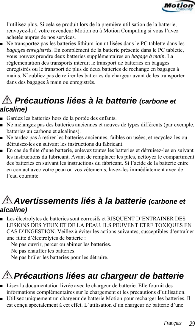                                                                                                                 Français   29 l’utilisez plus. Si cela se produit lors de la première utilisation de la batterie, renvoyez-la à votre revendeur Motion ou à Motion Computing si vous l’avez achetée auprès de nos services. ■ Ne transportez pas les batteries lithium-ion utilisées dans le PC tablette dans les bagages enregistrés. En complément de la batterie présente dans le PC tablette, vous pouvez prendre deux batteries supplémentaires en bagage à main. La réglementation des transports interdit le transport de batteries en bagages enregistrés ou le transport de plus de deux batteries de rechange en bagages à mains. N’oubliez pas de retirer les batteries du chargeur avant de les transporter dans des bagages à main ou enregistrés.  Précautions liées à la batterie (carbone et alcaline) ■ Gardez les batteries hors de la portée des enfants. ■ Ne mélangez pas des batteries anciennes et neuves de types différents (par exemple, batteries au carbone et alcalines). ■ Ne tardez pas à retirer les batteries anciennes, faibles ou usées, et recyclez-les ou détruisez-les en suivant les instructions du fabricant. ■ En cas de fuite d’une batterie, enlevez toutes les batteries et détruisez-les en suivant les instructions du fabricant. Avant de remplacer les piles, nettoyez le compartiment des batteries en suivant les instructions du fabricant. Si l’acide de la batterie entre en contact avec votre peau ou vos vêtements, lavez-les immédiatement avec de l’eau courante.   Avertissements liés à la batterie (carbone et alcaline) ■ Les électrolytes de batteries sont corrosifs et RISQUENT D’ENTRAINER DES LESIONS DES YEUX ET DE LA PEAU. ILS PEUVENT ETRE TOXIQUES EN CAS D’INGESTION. Veillez à éviter les actions suivantes, susceptibles d’entraîner une fuite d’électrolytes de batterie : Ne pas ouvrir, percer ou abîmer les batteries. Ne pas chauffer les batteries. Ne pas brûler les batteries pour les détruire.  Précautions liées au chargeur de batterie ■ Lisez la documentation livrée avec le chargeur de batterie. Elle fournit des informations complémentaires sur le chargement et les précautions d’utilisation. ■ Utilisez uniquement un chargeur de batterie Motion pour recharger les batteries. Il est conçu spécialement à cet effet. L’utilisation d’un chargeur de batterie d’une 