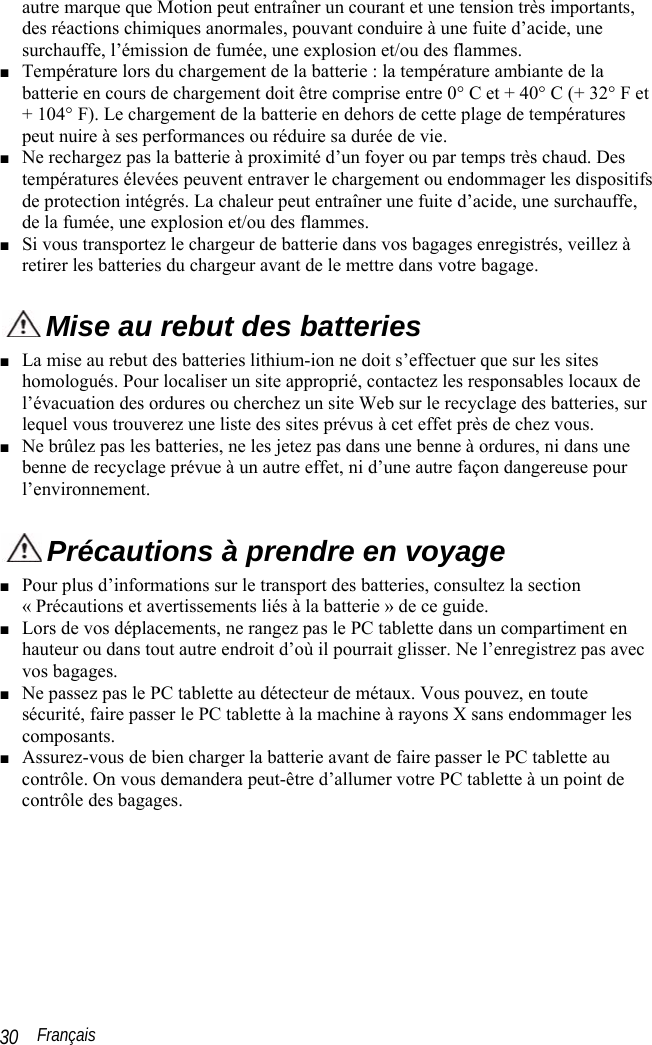  Français 30 autre marque que Motion peut entraîner un courant et une tension très importants, des réactions chimiques anormales, pouvant conduire à une fuite d’acide, une surchauffe, l’émission de fumée, une explosion et/ou des flammes. ■ Température lors du chargement de la batterie : la température ambiante de la batterie en cours de chargement doit être comprise entre 0° C et + 40° C (+ 32° F et + 104° F). Le chargement de la batterie en dehors de cette plage de températures peut nuire à ses performances ou réduire sa durée de vie. ■ Ne rechargez pas la batterie à proximité d’un foyer ou par temps très chaud. Des températures élevées peuvent entraver le chargement ou endommager les dispositifs de protection intégrés. La chaleur peut entraîner une fuite d’acide, une surchauffe, de la fumée, une explosion et/ou des flammes. ■ Si vous transportez le chargeur de batterie dans vos bagages enregistrés, veillez à retirer les batteries du chargeur avant de le mettre dans votre bagage.  Mise au rebut des batteries ■ La mise au rebut des batteries lithium-ion ne doit s’effectuer que sur les sites homologués. Pour localiser un site approprié, contactez les responsables locaux de l’évacuation des ordures ou cherchez un site Web sur le recyclage des batteries, sur lequel vous trouverez une liste des sites prévus à cet effet près de chez vous. ■ Ne brûlez pas les batteries, ne les jetez pas dans une benne à ordures, ni dans une benne de recyclage prévue à un autre effet, ni d’une autre façon dangereuse pour l’environnement.  Précautions à prendre en voyage ■ Pour plus d’informations sur le transport des batteries, consultez la section « Précautions et avertissements liés à la batterie » de ce guide. ■ Lors de vos déplacements, ne rangez pas le PC tablette dans un compartiment en hauteur ou dans tout autre endroit d’où il pourrait glisser. Ne l’enregistrez pas avec vos bagages.  ■ Ne passez pas le PC tablette au détecteur de métaux. Vous pouvez, en toute sécurité, faire passer le PC tablette à la machine à rayons X sans endommager les composants. ■ Assurez-vous de bien charger la batterie avant de faire passer le PC tablette au contrôle. On vous demandera peut-être d’allumer votre PC tablette à un point de contrôle des bagages. 