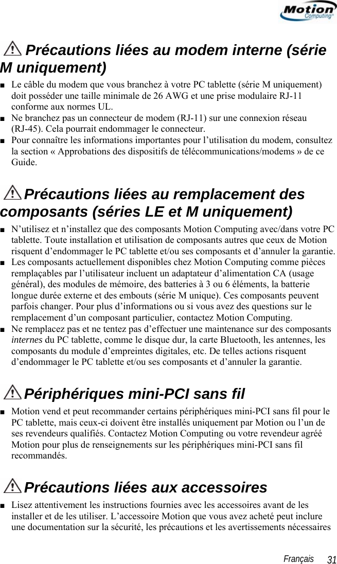                                                                                                                 Français   31  Précautions liées au modem interne (série M uniquement)  ■ Le câble du modem que vous branchez à votre PC tablette (série M uniquement) doit posséder une taille minimale de 26 AWG et une prise modulaire RJ-11 conforme aux normes UL. ■ Ne branchez pas un connecteur de modem (RJ-11) sur une connexion réseau  (RJ-45). Cela pourrait endommager le connecteur. ■ Pour connaître les informations importantes pour l’utilisation du modem, consultez la section « Approbations des dispositifs de télécommunications/modems » de ce Guide.  Précautions liées au remplacement des composants (séries LE et M uniquement) ■ N’utilisez et n’installez que des composants Motion Computing avec/dans votre PC tablette. Toute installation et utilisation de composants autres que ceux de Motion risquent d’endommager le PC tablette et/ou ses composants et d’annuler la garantie.  ■ Les composants actuellement disponibles chez Motion Computing comme pièces remplaçables par l’utilisateur incluent un adaptateur d’alimentation CA (usage général), des modules de mémoire, des batteries à 3 ou 6 éléments, la batterie longue durée externe et des embouts (série M unique). Ces composants peuvent parfois changer. Pour plus d’informations ou si vous avez des questions sur le remplacement d’un composant particulier, contactez Motion Computing.  ■ Ne remplacez pas et ne tentez pas d’effectuer une maintenance sur des composants internes du PC tablette, comme le disque dur, la carte Bluetooth, les antennes, les composants du module d’empreintes digitales, etc. De telles actions risquent d’endommager le PC tablette et/ou ses composants et d’annuler la garantie.    Périphériques mini-PCI sans fil ■ Motion vend et peut recommander certains périphériques mini-PCI sans fil pour le PC tablette, mais ceux-ci doivent être installés uniquement par Motion ou l’un de ses revendeurs qualifiés. Contactez Motion Computing ou votre revendeur agréé Motion pour plus de renseignements sur les périphériques mini-PCI sans fil recommandés.   Précautions liées aux accessoires ■ Lisez attentivement les instructions fournies avec les accessoires avant de les installer et de les utiliser. L’accessoire Motion que vous avez acheté peut inclure une documentation sur la sécurité, les précautions et les avertissements nécessaires 