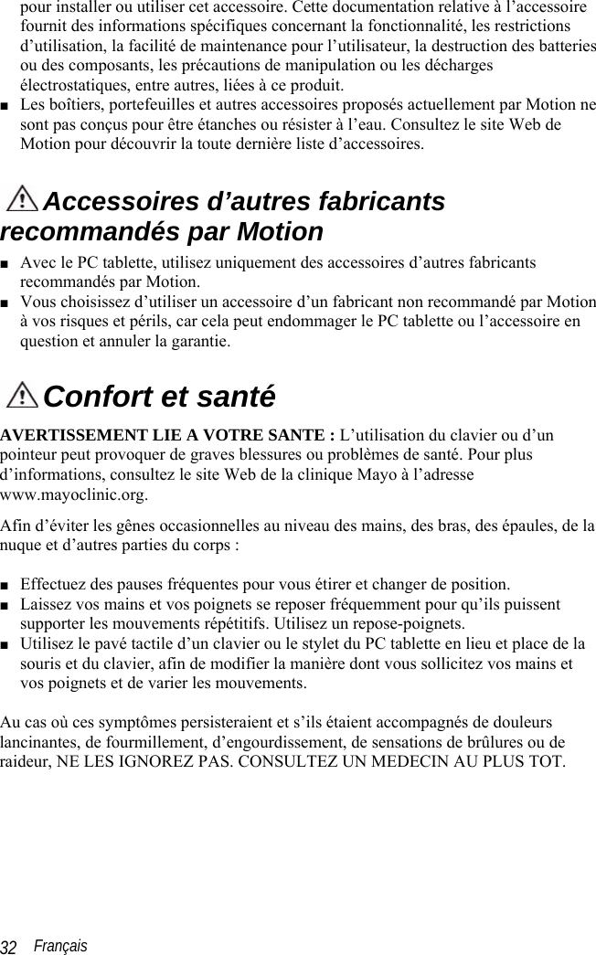  Français 32 pour installer ou utiliser cet accessoire. Cette documentation relative à l’accessoire fournit des informations spécifiques concernant la fonctionnalité, les restrictions d’utilisation, la facilité de maintenance pour l’utilisateur, la destruction des batteries ou des composants, les précautions de manipulation ou les décharges électrostatiques, entre autres, liées à ce produit.  ■ Les boîtiers, portefeuilles et autres accessoires proposés actuellement par Motion ne sont pas conçus pour être étanches ou résister à l’eau. Consultez le site Web de Motion pour découvrir la toute dernière liste d’accessoires.  Accessoires d’autres fabricants recommandés par Motion ■ Avec le PC tablette, utilisez uniquement des accessoires d’autres fabricants recommandés par Motion. ■ Vous choisissez d’utiliser un accessoire d’un fabricant non recommandé par Motion à vos risques et périls, car cela peut endommager le PC tablette ou l’accessoire en question et annuler la garantie.  Confort et santé AVERTISSEMENT LIE A VOTRE SANTE : L’utilisation du clavier ou d’un pointeur peut provoquer de graves blessures ou problèmes de santé. Pour plus d’informations, consultez le site Web de la clinique Mayo à l’adresse www.mayoclinic.org. Afin d’éviter les gênes occasionnelles au niveau des mains, des bras, des épaules, de la nuque et d’autres parties du corps :  ■ Effectuez des pauses fréquentes pour vous étirer et changer de position. ■ Laissez vos mains et vos poignets se reposer fréquemment pour qu’ils puissent supporter les mouvements répétitifs. Utilisez un repose-poignets. ■ Utilisez le pavé tactile d’un clavier ou le stylet du PC tablette en lieu et place de la souris et du clavier, afin de modifier la manière dont vous sollicitez vos mains et vos poignets et de varier les mouvements.   Au cas où ces symptômes persisteraient et s’ils étaient accompagnés de douleurs lancinantes, de fourmillement, d’engourdissement, de sensations de brûlures ou de raideur, NE LES IGNOREZ PAS. CONSULTEZ UN MEDECIN AU PLUS TOT. 