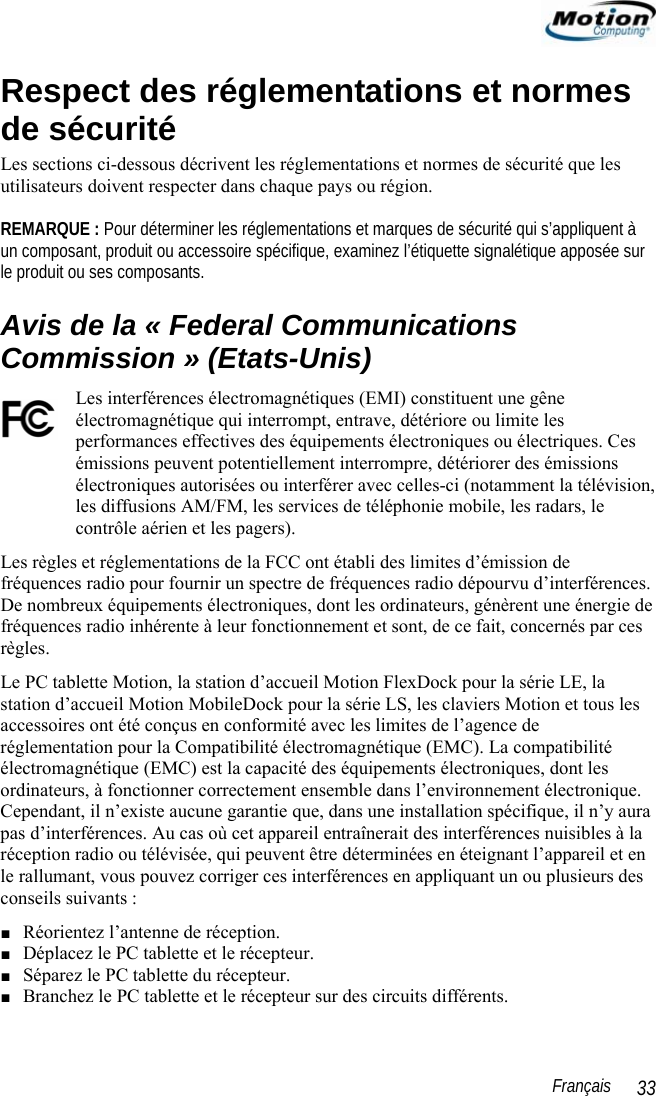                                                                                                                 Français   33 Respect des réglementations et normes de sécurité Les sections ci-dessous décrivent les réglementations et normes de sécurité que les utilisateurs doivent respecter dans chaque pays ou région.   REMARQUE : Pour déterminer les réglementations et marques de sécurité qui s’appliquent à un composant, produit ou accessoire spécifique, examinez l’étiquette signalétique apposée sur le produit ou ses composants. Avis de la « Federal Communications Commission » (Etats-Unis) Les interférences électromagnétiques (EMI) constituent une gêne électromagnétique qui interrompt, entrave, détériore ou limite les performances effectives des équipements électroniques ou électriques. Ces émissions peuvent potentiellement interrompre, détériorer des émissions électroniques autorisées ou interférer avec celles-ci (notamment la télévision, les diffusions AM/FM, les services de téléphonie mobile, les radars, le contrôle aérien et les pagers).  Les règles et réglementations de la FCC ont établi des limites d’émission de fréquences radio pour fournir un spectre de fréquences radio dépourvu d’interférences. De nombreux équipements électroniques, dont les ordinateurs, génèrent une énergie de fréquences radio inhérente à leur fonctionnement et sont, de ce fait, concernés par ces règles.  Le PC tablette Motion, la station d’accueil Motion FlexDock pour la série LE, la station d’accueil Motion MobileDock pour la série LS, les claviers Motion et tous les accessoires ont été conçus en conformité avec les limites de l’agence de réglementation pour la Compatibilité électromagnétique (EMC). La compatibilité électromagnétique (EMC) est la capacité des équipements électroniques, dont les ordinateurs, à fonctionner correctement ensemble dans l’environnement électronique. Cependant, il n’existe aucune garantie que, dans une installation spécifique, il n’y aura pas d’interférences. Au cas où cet appareil entraînerait des interférences nuisibles à la réception radio ou télévisée, qui peuvent être déterminées en éteignant l’appareil et en le rallumant, vous pouvez corriger ces interférences en appliquant un ou plusieurs des conseils suivants : ■ Réorientez l’antenne de réception. ■ Déplacez le PC tablette et le récepteur. ■ Séparez le PC tablette du récepteur. ■ Branchez le PC tablette et le récepteur sur des circuits différents. 