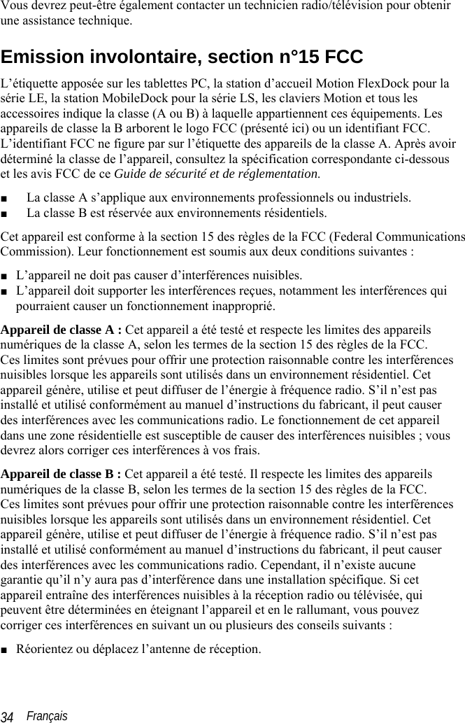  Français 34 Vous devrez peut-être également contacter un technicien radio/télévision pour obtenir une assistance technique.  Emission involontaire, section n°15 FCC L’étiquette apposée sur les tablettes PC, la station d’accueil Motion FlexDock pour la série LE, la station MobileDock pour la série LS, les claviers Motion et tous les accessoires indique la classe (A ou B) à laquelle appartiennent ces équipements. Les appareils de classe la B arborent le logo FCC (présenté ici) ou un identifiant FCC. L’identifiant FCC ne figure par sur l’étiquette des appareils de la classe A. Après avoir déterminé la classe de l’appareil, consultez la spécification correspondante ci-dessous et les avis FCC de ce Guide de sécurité et de réglementation. ■ La classe A s’applique aux environnements professionnels ou industriels. ■ La classe B est réservée aux environnements résidentiels. Cet appareil est conforme à la section 15 des règles de la FCC (Federal Communications Commission). Leur fonctionnement est soumis aux deux conditions suivantes : ■ L’appareil ne doit pas causer d’interférences nuisibles. ■ L’appareil doit supporter les interférences reçues, notamment les interférences qui pourraient causer un fonctionnement inapproprié. Appareil de classe A : Cet appareil a été testé et respecte les limites des appareils numériques de la classe A, selon les termes de la section 15 des règles de la FCC.  Ces limites sont prévues pour offrir une protection raisonnable contre les interférences nuisibles lorsque les appareils sont utilisés dans un environnement résidentiel. Cet appareil génère, utilise et peut diffuser de l’énergie à fréquence radio. S’il n’est pas installé et utilisé conformément au manuel d’instructions du fabricant, il peut causer des interférences avec les communications radio. Le fonctionnement de cet appareil dans une zone résidentielle est susceptible de causer des interférences nuisibles ; vous devrez alors corriger ces interférences à vos frais. Appareil de classe B : Cet appareil a été testé. Il respecte les limites des appareils numériques de la classe B, selon les termes de la section 15 des règles de la FCC.  Ces limites sont prévues pour offrir une protection raisonnable contre les interférences nuisibles lorsque les appareils sont utilisés dans un environnement résidentiel. Cet appareil génère, utilise et peut diffuser de l’énergie à fréquence radio. S’il n’est pas installé et utilisé conformément au manuel d’instructions du fabricant, il peut causer des interférences avec les communications radio. Cependant, il n’existe aucune garantie qu’il n’y aura pas d’interférence dans une installation spécifique. Si cet appareil entraîne des interférences nuisibles à la réception radio ou télévisée, qui peuvent être déterminées en éteignant l’appareil et en le rallumant, vous pouvez corriger ces interférences en suivant un ou plusieurs des conseils suivants : ■ Réorientez ou déplacez l’antenne de réception. 