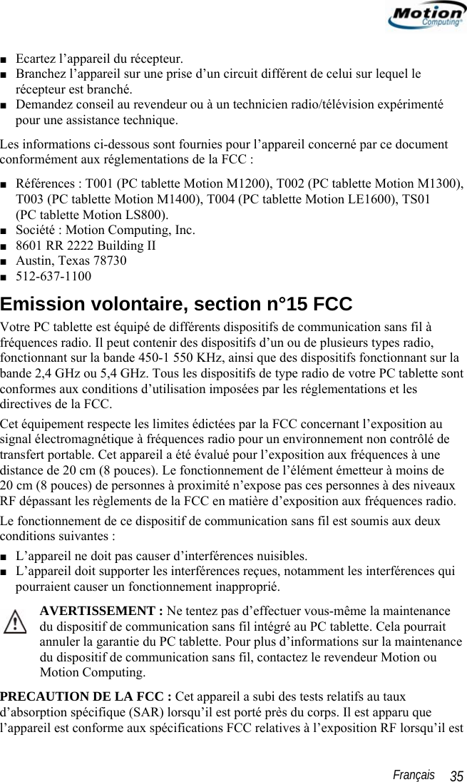                                                                                                                 Français   35 ■ Ecartez l’appareil du récepteur. ■ Branchez l’appareil sur une prise d’un circuit différent de celui sur lequel le récepteur est branché. ■ Demandez conseil au revendeur ou à un technicien radio/télévision expérimenté  pour une assistance technique. Les informations ci-dessous sont fournies pour l’appareil concerné par ce document conformément aux réglementations de la FCC : ■ Références : T001 (PC tablette Motion M1200), T002 (PC tablette Motion M1300), T003 (PC tablette Motion M1400), T004 (PC tablette Motion LE1600), TS01  (PC tablette Motion LS800). ■ Société : Motion Computing, Inc. ■ 8601 RR 2222 Building II ■ Austin, Texas 78730 ■ 512-637-1100 Emission volontaire, section n°15 FCC Votre PC tablette est équipé de différents dispositifs de communication sans fil à fréquences radio. Il peut contenir des dispositifs d’un ou de plusieurs types radio, fonctionnant sur la bande 450-1 550 KHz, ainsi que des dispositifs fonctionnant sur la bande 2,4 GHz ou 5,4 GHz. Tous les dispositifs de type radio de votre PC tablette sont conformes aux conditions d’utilisation imposées par les réglementations et les directives de la FCC. Cet équipement respecte les limites édictées par la FCC concernant l’exposition au signal électromagnétique à fréquences radio pour un environnement non contrôlé de transfert portable. Cet appareil a été évalué pour l’exposition aux fréquences à une distance de 20 cm (8 pouces). Le fonctionnement de l’élément émetteur à moins de  20 cm (8 pouces) de personnes à proximité n’expose pas ces personnes à des niveaux RF dépassant les règlements de la FCC en matière d’exposition aux fréquences radio. Le fonctionnement de ce dispositif de communication sans fil est soumis aux deux conditions suivantes : ■ L’appareil ne doit pas causer d’interférences nuisibles. ■ L’appareil doit supporter les interférences reçues, notamment les interférences qui pourraient causer un fonctionnement inapproprié. AVERTISSEMENT : Ne tentez pas d’effectuer vous-même la maintenance du dispositif de communication sans fil intégré au PC tablette. Cela pourrait annuler la garantie du PC tablette. Pour plus d’informations sur la maintenance du dispositif de communication sans fil, contactez le revendeur Motion ou Motion Computing. PRECAUTION DE LA FCC : Cet appareil a subi des tests relatifs au taux d’absorption spécifique (SAR) lorsqu’il est porté près du corps. Il est apparu que l’appareil est conforme aux spécifications FCC relatives à l’exposition RF lorsqu’il est 