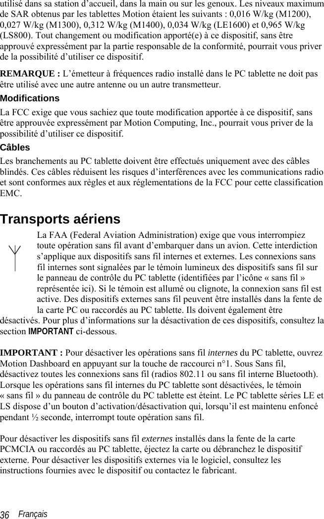  Français 36 utilisé dans sa station d’accueil, dans la main ou sur les genoux. Les niveaux maximum de SAR obtenus par les tablettes Motion étaient les suivants : 0,016 W/kg (M1200), 0,027 W/kg (M1300), 0,312 W/kg (M1400), 0,034 W/kg (LE1600) et 0,965 W/kg (LS800). Tout changement ou modification apporté(e) à ce dispositif, sans être approuvé expressément par la partie responsable de la conformité, pourrait vous priver de la possibilité d’utiliser ce dispositif. REMARQUE : L’émetteur à fréquences radio installé dans le PC tablette ne doit pas être utilisé avec une autre antenne ou un autre transmetteur. Modifications La FCC exige que vous sachiez que toute modification apportée à ce dispositif, sans être approuvée expressément par Motion Computing, Inc., pourrait vous priver de la possibilité d’utiliser ce dispositif. Câbles Les branchements au PC tablette doivent être effectués uniquement avec des câbles blindés. Ces câbles réduisent les risques d’interférences avec les communications radio et sont conformes aux règles et aux réglementations de la FCC pour cette classification EMC. Transports aériens La FAA (Federal Aviation Administration) exige que vous interrompiez toute opération sans fil avant d’embarquer dans un avion. Cette interdiction s’applique aux dispositifs sans fil internes et externes. Les connexions sans fil internes sont signalées par le témoin lumineux des dispositifs sans fil sur le panneau de contrôle du PC tablette (identifiées par l’icône « sans fil » représentée ici). Si le témoin est allumé ou clignote, la connexion sans fil est active. Des dispositifs externes sans fil peuvent être installés dans la fente de la carte PC ou raccordés au PC tablette. Ils doivent également être désactivés. Pour plus d’informations sur la désactivation de ces dispositifs, consultez la section IMPORTANT ci-dessous.  IMPORTANT : Pour désactiver les opérations sans fil internes du PC tablette, ouvrez Motion Dashboard en appuyant sur la touche de raccourci n°1. Sous Sans fil, désactivez toutes les connexions sans fil (radios 802.11 ou sans fil interne Bluetooth). Lorsque les opérations sans fil internes du PC tablette sont désactivées, le témoin « sans fil » du panneau de contrôle du PC tablette est éteint. Le PC tablette séries LE et LS dispose d’un bouton d’activation/désactivation qui, lorsqu’il est maintenu enfoncé pendant ½ seconde, interrompt toute opération sans fil.  Pour désactiver les dispositifs sans fil externes installés dans la fente de la carte PCMCIA ou raccordés au PC tablette, éjectez la carte ou débranchez le dispositif externe. Pour désactiver les dispositifs externes via le logiciel, consultez les instructions fournies avec le dispositif ou contactez le fabricant. 