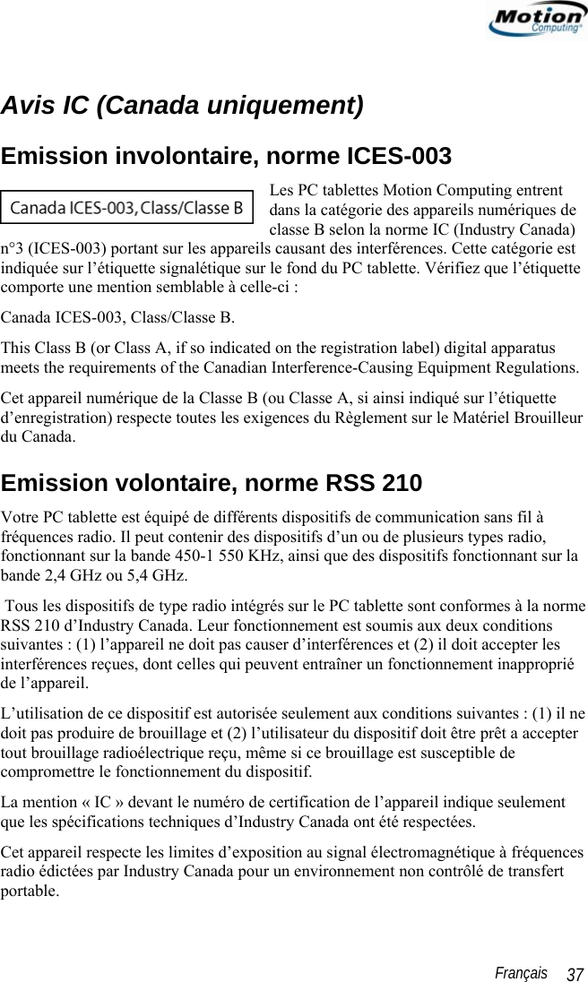                                                                                                                 Français   37  Avis IC (Canada uniquement) Emission involontaire, norme ICES-003 Les PC tablettes Motion Computing entrent dans la catégorie des appareils numériques de classe B selon la norme IC (Industry Canada) n°3 (ICES-003) portant sur les appareils causant des interférences. Cette catégorie est indiquée sur l’étiquette signalétique sur le fond du PC tablette. Vérifiez que l’étiquette comporte une mention semblable à celle-ci : Canada ICES-003, Class/Classe B. This Class B (or Class A, if so indicated on the registration label) digital apparatus meets the requirements of the Canadian Interference-Causing Equipment Regulations. Cet appareil numérique de la Classe B (ou Classe A, si ainsi indiqué sur l’étiquette d’enregistration) respecte toutes les exigences du Règlement sur le Matériel Brouilleur du Canada. Emission volontaire, norme RSS 210 Votre PC tablette est équipé de différents dispositifs de communication sans fil à fréquences radio. Il peut contenir des dispositifs d’un ou de plusieurs types radio, fonctionnant sur la bande 450-1 550 KHz, ainsi que des dispositifs fonctionnant sur la bande 2,4 GHz ou 5,4 GHz.  Tous les dispositifs de type radio intégrés sur le PC tablette sont conformes à la norme RSS 210 d’Industry Canada. Leur fonctionnement est soumis aux deux conditions suivantes : (1) l’appareil ne doit pas causer d’interférences et (2) il doit accepter les interférences reçues, dont celles qui peuvent entraîner un fonctionnement inapproprié de l’appareil. L’utilisation de ce dispositif est autorisée seulement aux conditions suivantes : (1) il ne doit pas produire de brouillage et (2) l’utilisateur du dispositif doit être prêt a accepter tout brouillage radioélectrique reçu, même si ce brouillage est susceptible de compromettre le fonctionnement du dispositif. La mention « IC » devant le numéro de certification de l’appareil indique seulement que les spécifications techniques d’Industry Canada ont été respectées.  Cet appareil respecte les limites d’exposition au signal électromagnétique à fréquences radio édictées par Industry Canada pour un environnement non contrôlé de transfert portable. 