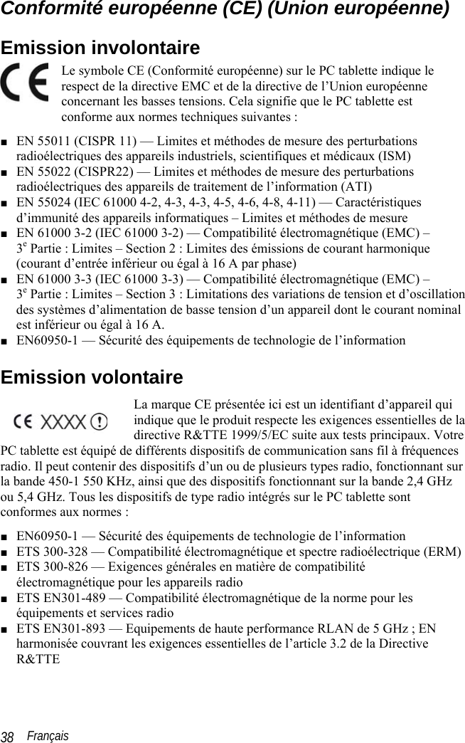  Français 38 Conformité européenne (CE) (Union européenne) Emission involontaire Le symbole CE (Conformité européenne) sur le PC tablette indique le respect de la directive EMC et de la directive de l’Union européenne concernant les basses tensions. Cela signifie que le PC tablette est conforme aux normes techniques suivantes : ■ EN 55011 (CISPR 11) — Limites et méthodes de mesure des perturbations radioélectriques des appareils industriels, scientifiques et médicaux (ISM) ■ EN 55022 (CISPR22) — Limites et méthodes de mesure des perturbations radioélectriques des appareils de traitement de l’information (ATI) ■ EN 55024 (IEC 61000 4-2, 4-3, 4-3, 4-5, 4-6, 4-8, 4-11) — Caractéristiques d’immunité des appareils informatiques – Limites et méthodes de mesure ■ EN 61000 3-2 (IEC 61000 3-2) — Compatibilité électromagnétique (EMC) –  3e Partie : Limites – Section 2 : Limites des émissions de courant harmonique (courant d’entrée inférieur ou égal à 16 A par phase) ■ EN 61000 3-3 (IEC 61000 3-3) — Compatibilité électromagnétique (EMC) –  3e Partie : Limites – Section 3 : Limitations des variations de tension et d’oscillation des systèmes d’alimentation de basse tension d’un appareil dont le courant nominal est inférieur ou égal à 16 A. ■ EN60950-1 — Sécurité des équipements de technologie de l’information Emission volontaire La marque CE présentée ici est un identifiant d’appareil qui indique que le produit respecte les exigences essentielles de la directive R&amp;TTE 1999/5/EC suite aux tests principaux. Votre PC tablette est équipé de différents dispositifs de communication sans fil à fréquences radio. Il peut contenir des dispositifs d’un ou de plusieurs types radio, fonctionnant sur la bande 450-1 550 KHz, ainsi que des dispositifs fonctionnant sur la bande 2,4 GHz ou 5,4 GHz. Tous les dispositifs de type radio intégrés sur le PC tablette sont conformes aux normes : ■ EN60950-1 — Sécurité des équipements de technologie de l’information ■ ETS 300-328 — Compatibilité électromagnétique et spectre radioélectrique (ERM) ■ ETS 300-826 — Exigences générales en matière de compatibilité électromagnétique pour les appareils radio ■ ETS EN301-489 — Compatibilité électromagnétique de la norme pour les équipements et services radio ■ ETS EN301-893 — Equipements de haute performance RLAN de 5 GHz ; EN harmonisée couvrant les exigences essentielles de l’article 3.2 de la Directive R&amp;TTE 