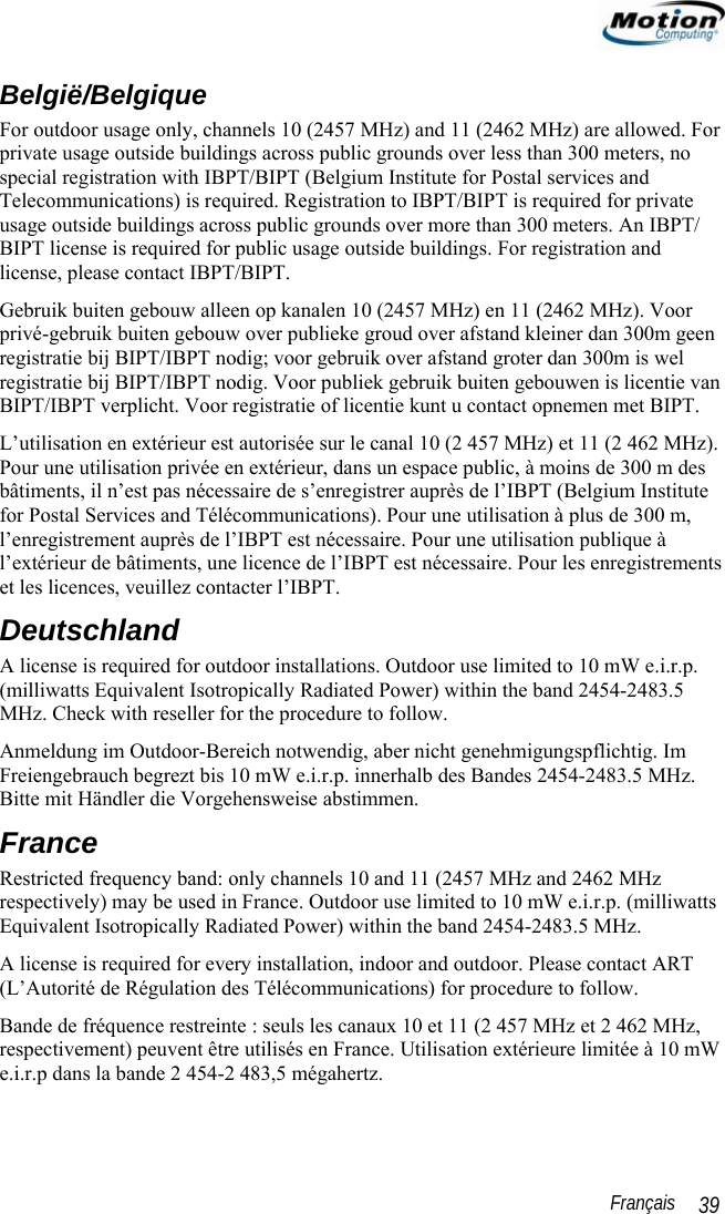                                                                                                                 Français   39 België/Belgique For outdoor usage only, channels 10 (2457 MHz) and 11 (2462 MHz) are allowed. For private usage outside buildings across public grounds over less than 300 meters, no special registration with IBPT/BIPT (Belgium Institute for Postal services and Telecommunications) is required. Registration to IBPT/BIPT is required for private usage outside buildings across public grounds over more than 300 meters. An IBPT/ BIPT license is required for public usage outside buildings. For registration and license, please contact IBPT/BIPT. Gebruik buiten gebouw alleen op kanalen 10 (2457 MHz) en 11 (2462 MHz). Voor privé-gebruik buiten gebouw over publieke groud over afstand kleiner dan 300m geen registratie bij BIPT/IBPT nodig; voor gebruik over afstand groter dan 300m is wel registratie bij BIPT/IBPT nodig. Voor publiek gebruik buiten gebouwen is licentie van BIPT/IBPT verplicht. Voor registratie of licentie kunt u contact opnemen met BIPT. L’utilisation en extérieur est autorisée sur le canal 10 (2 457 MHz) et 11 (2 462 MHz). Pour une utilisation privée en extérieur, dans un espace public, à moins de 300 m des bâtiments, il n’est pas nécessaire de s’enregistrer auprès de l’IBPT (Belgium Institute for Postal Services and Télécommunications). Pour une utilisation à plus de 300 m, l’enregistrement auprès de l’IBPT est nécessaire. Pour une utilisation publique à l’extérieur de bâtiments, une licence de l’IBPT est nécessaire. Pour les enregistrements et les licences, veuillez contacter l’IBPT. Deutschland A license is required for outdoor installations. Outdoor use limited to 10 mW e.i.r.p. (milliwatts Equivalent Isotropically Radiated Power) within the band 2454-2483.5 MHz. Check with reseller for the procedure to follow. Anmeldung im Outdoor-Bereich notwendig, aber nicht genehmigungspflichtig. Im Freiengebrauch begrezt bis 10 mW e.i.r.p. innerhalb des Bandes 2454-2483.5 MHz. Bitte mit Händler die Vorgehensweise abstimmen. France Restricted frequency band: only channels 10 and 11 (2457 MHz and 2462 MHz respectively) may be used in France. Outdoor use limited to 10 mW e.i.r.p. (milliwatts Equivalent Isotropically Radiated Power) within the band 2454-2483.5 MHz. A license is required for every installation, indoor and outdoor. Please contact ART (L’Autorité de Régulation des Télécommunications) for procedure to follow. Bande de fréquence restreinte : seuls les canaux 10 et 11 (2 457 MHz et 2 462 MHz, respectivement) peuvent être utilisés en France. Utilisation extérieure limitée à 10 mW e.i.r.p dans la bande 2 454-2 483,5 mégahertz. 