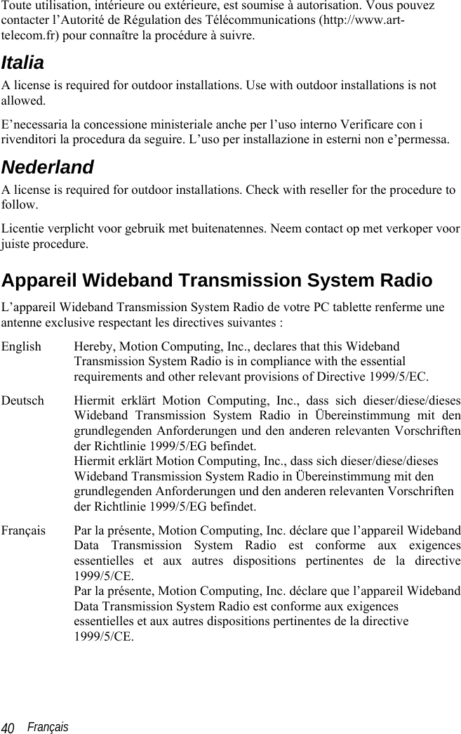 Français 40 Toute utilisation, intérieure ou extérieure, est soumise à autorisation. Vous pouvez contacter l’Autorité de Régulation des Télécommunications (http://www.art-telecom.fr) pour connaître la procédure à suivre.  Italia A license is required for outdoor installations. Use with outdoor installations is not allowed.  E’necessaria la concessione ministeriale anche per l’uso interno Verificare con i rivenditori la procedura da seguire. L’uso per installazione in esterni non e’permessa. Nederland A license is required for outdoor installations. Check with reseller for the procedure to follow. Licentie verplicht voor gebruik met buitenatennes. Neem contact op met verkoper voor juiste procedure. Appareil Wideband Transmission System Radio L’appareil Wideband Transmission System Radio de votre PC tablette renferme une antenne exclusive respectant les directives suivantes : English Hereby, Motion Computing, Inc., declares that this Wideband Transmission System Radio is in compliance with the essential requirements and other relevant provisions of Directive 1999/5/EC. Deutsch Hiermit erklärt Motion Computing, Inc., dass sich dieser/diese/dieses Wideband Transmission System Radio in Übereinstimmung mit den grundlegenden Anforderungen und den anderen relevanten Vorschriften der Richtlinie 1999/5/EG befindet. Hiermit erklärt Motion Computing, Inc., dass sich dieser/diese/dieses Wideband Transmission System Radio in Übereinstimmung mit den grundlegenden Anforderungen und den anderen relevanten Vorschriften der Richtlinie 1999/5/EG befindet. Français Par la présente, Motion Computing, Inc. déclare que l’appareil Wideband Data Transmission System Radio est conforme aux exigences essentielles et aux autres dispositions pertinentes de la directive 1999/5/CE. Par la présente, Motion Computing, Inc. déclare que l’appareil Wideband Data Transmission System Radio est conforme aux exigences essentielles et aux autres dispositions pertinentes de la directive 1999/5/CE. 
