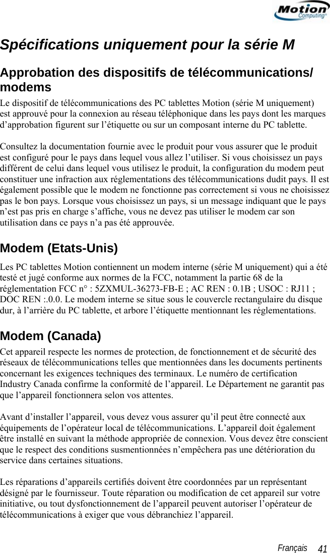                                                                                                                 Français   41 Spécifications uniquement pour la série M Approbation des dispositifs de télécommunications/ modems Le dispositif de télécommunications des PC tablettes Motion (série M uniquement)  est approuvé pour la connexion au réseau téléphonique dans les pays dont les marques d’approbation figurent sur l’étiquette ou sur un composant interne du PC tablette.   Consultez la documentation fournie avec le produit pour vous assurer que le produit est configuré pour le pays dans lequel vous allez l’utiliser. Si vous choisissez un pays différent de celui dans lequel vous utilisez le produit, la configuration du modem peut constituer une infraction aux réglementations des télécommunications dudit pays. Il est également possible que le modem ne fonctionne pas correctement si vous ne choisissez pas le bon pays. Lorsque vous choisissez un pays, si un message indiquant que le pays n’est pas pris en charge s’affiche, vous ne devez pas utiliser le modem car son utilisation dans ce pays n’a pas été approuvée. Modem (Etats-Unis) Les PC tablettes Motion contiennent un modem interne (série M uniquement) qui a été testé et jugé conforme aux normes de la FCC, notamment la partie 68 de la réglementation FCC n° : 5ZXMUL-36273-FB-E ; AC REN : 0.1B ; USOC : RJ11 ; DOC REN :.0.0. Le modem interne se situe sous le couvercle rectangulaire du disque dur, à l’arrière du PC tablette, et arbore l’étiquette mentionnant les réglementations. Modem (Canada) Cet appareil respecte les normes de protection, de fonctionnement et de sécurité des réseaux de télécommunications telles que mentionnées dans les documents pertinents concernant les exigences techniques des terminaux. Le numéro de certification Industry Canada confirme la conformité de l’appareil. Le Département ne garantit pas que l’appareil fonctionnera selon vos attentes.  Avant d’installer l’appareil, vous devez vous assurer qu’il peut être connecté aux équipements de l’opérateur local de télécommunications. L’appareil doit également être installé en suivant la méthode appropriée de connexion. Vous devez être conscient que le respect des conditions susmentionnées n’empêchera pas une détérioration du service dans certaines situations.  Les réparations d’appareils certifiés doivent être coordonnées par un représentant désigné par le fournisseur. Toute réparation ou modification de cet appareil sur votre initiative, ou tout dysfonctionnement de l’appareil peuvent autoriser l’opérateur de télécommunications à exiger que vous débranchiez l’appareil. 