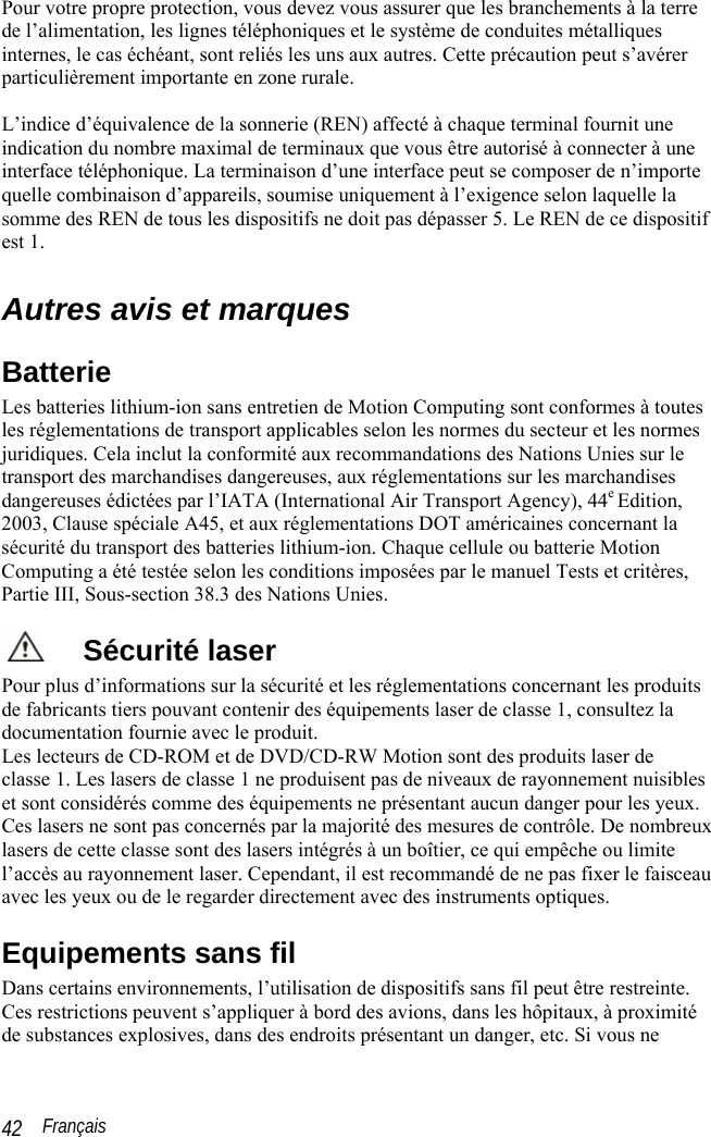  Français 42 Pour votre propre protection, vous devez vous assurer que les branchements à la terre de l’alimentation, les lignes téléphoniques et le système de conduites métalliques internes, le cas échéant, sont reliés les uns aux autres. Cette précaution peut s’avérer particulièrement importante en zone rurale.  L’indice d’équivalence de la sonnerie (REN) affecté à chaque terminal fournit une indication du nombre maximal de terminaux que vous être autorisé à connecter à une interface téléphonique. La terminaison d’une interface peut se composer de n’importe quelle combinaison d’appareils, soumise uniquement à l’exigence selon laquelle la somme des REN de tous les dispositifs ne doit pas dépasser 5. Le REN de ce dispositif est 1.  Autres avis et marques Batterie Les batteries lithium-ion sans entretien de Motion Computing sont conformes à toutes les réglementations de transport applicables selon les normes du secteur et les normes juridiques. Cela inclut la conformité aux recommandations des Nations Unies sur le transport des marchandises dangereuses, aux réglementations sur les marchandises dangereuses édictées par l’IATA (International Air Transport Agency), 44e Edition, 2003, Clause spéciale A45, et aux réglementations DOT américaines concernant la sécurité du transport des batteries lithium-ion. Chaque cellule ou batterie Motion Computing a été testée selon les conditions imposées par le manuel Tests et critères, Partie III, Sous-section 38.3 des Nations Unies. Sécurité laser Pour plus d’informations sur la sécurité et les réglementations concernant les produits de fabricants tiers pouvant contenir des équipements laser de classe 1, consultez la documentation fournie avec le produit.  Les lecteurs de CD-ROM et de DVD/CD-RW Motion sont des produits laser de classe 1. Les lasers de classe 1 ne produisent pas de niveaux de rayonnement nuisibles et sont considérés comme des équipements ne présentant aucun danger pour les yeux. Ces lasers ne sont pas concernés par la majorité des mesures de contrôle. De nombreux lasers de cette classe sont des lasers intégrés à un boîtier, ce qui empêche ou limite l’accès au rayonnement laser. Cependant, il est recommandé de ne pas fixer le faisceau avec les yeux ou de le regarder directement avec des instruments optiques.  Equipements sans fil Dans certains environnements, l’utilisation de dispositifs sans fil peut être restreinte. Ces restrictions peuvent s’appliquer à bord des avions, dans les hôpitaux, à proximité de substances explosives, dans des endroits présentant un danger, etc. Si vous ne 