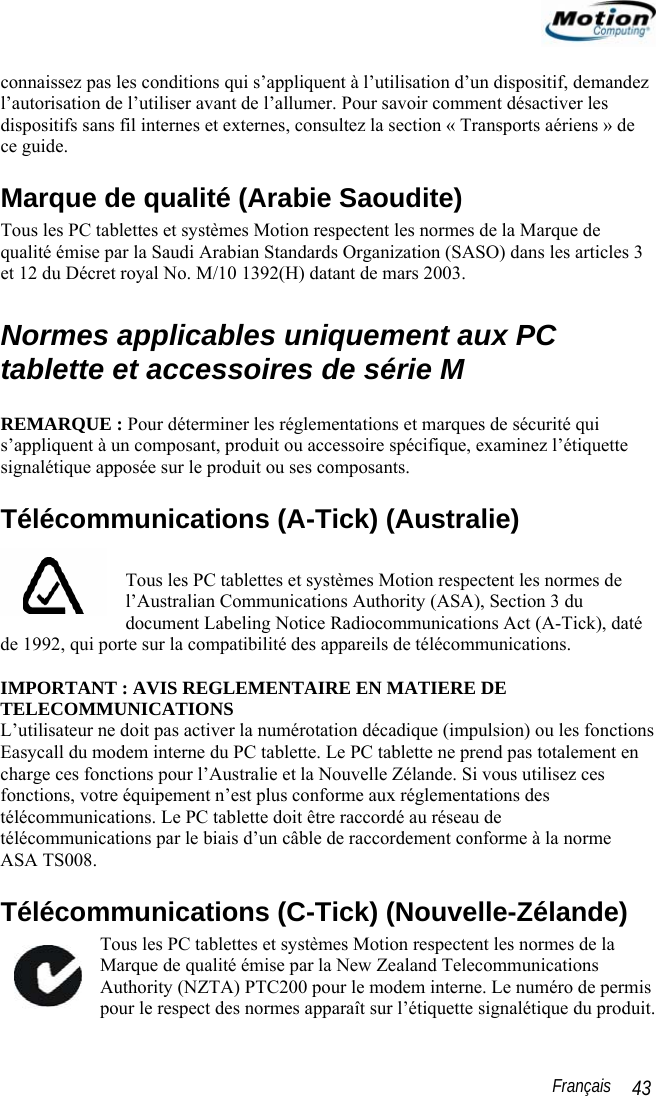                                                                                                                 Français   43 connaissez pas les conditions qui s’appliquent à l’utilisation d’un dispositif, demandez l’autorisation de l’utiliser avant de l’allumer. Pour savoir comment désactiver les dispositifs sans fil internes et externes, consultez la section « Transports aériens » de ce guide. Marque de qualité (Arabie Saoudite) Tous les PC tablettes et systèmes Motion respectent les normes de la Marque de qualité émise par la Saudi Arabian Standards Organization (SASO) dans les articles 3 et 12 du Décret royal No. M/10 1392(H) datant de mars 2003.  Normes applicables uniquement aux PC tablette et accessoires de série M  REMARQUE : Pour déterminer les réglementations et marques de sécurité qui s’appliquent à un composant, produit ou accessoire spécifique, examinez l’étiquette signalétique apposée sur le produit ou ses composants. Télécommunications (A-Tick) (Australie)  Tous les PC tablettes et systèmes Motion respectent les normes de l’Australian Communications Authority (ASA), Section 3 du document Labeling Notice Radiocommunications Act (A-Tick), daté de 1992, qui porte sur la compatibilité des appareils de télécommunications.  IMPORTANT : AVIS REGLEMENTAIRE EN MATIERE DE TELECOMMUNICATIONS L’utilisateur ne doit pas activer la numérotation décadique (impulsion) ou les fonctions Easycall du modem interne du PC tablette. Le PC tablette ne prend pas totalement en charge ces fonctions pour l’Australie et la Nouvelle Zélande. Si vous utilisez ces fonctions, votre équipement n’est plus conforme aux réglementations des télécommunications. Le PC tablette doit être raccordé au réseau de télécommunications par le biais d’un câble de raccordement conforme à la norme ASA TS008. Télécommunications (C-Tick) (Nouvelle-Zélande) Tous les PC tablettes et systèmes Motion respectent les normes de la Marque de qualité émise par la New Zealand Telecommunications Authority (NZTA) PTC200 pour le modem interne. Le numéro de permis pour le respect des normes apparaît sur l’étiquette signalétique du produit.   