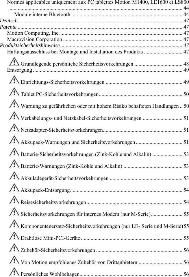                                                                                                                Normes applicables uniquement aux PC tablettes Motion M1400, LE1600 et LS800............................................................................................................................... 44 Module interne Bluetooth ................................................................................. 44 Deutsch........................................................................................................................ 47 Patente.........................................................................................................................47 Motion Computing, Inc.......................................................................................... 47 Macrovision Corporation ....................................................................................... 47 Produktsicherheitshinweise......................................................................................... 47 Haftungsausschluss bei Montage und Installation des Produkts ............................ 47  Grundlegende persönliche Sicherheitsvorkehrungen ................................... 48 Entsorgung ............................................................................................................. 49  Einrichtungs-Sicherheitsvorkehrungen ........................................................ 49  Tablet PC-Sicherheitsvorkehrungen............................................................. 50  Warnung zu gefährlichen oder mit hohem Risiko behafteten Handlungen .. 50  Verkabelungs- und Netzkabel-Sicherheitsvorkehrungen ............................. 51  Netzadapter-Sicherheitsvorkehrungen.......................................................... 51  Akkupack-Warnungen und Sicherheitsvorkehrungen .................................. 51  Batterie-Sicherheitsvorkehrungen (Zink-Kohle und Alkalin) ...................... 53  Batterie-Warnungen (Zink-Kohle und Alkalin) ........................................... 53  Akkuladegerät-Sicherheitsvorkehrungen ..................................................... 53  Akkupack-Entsorgung.................................................................................. 54  Reisesicherheitsvorkehrungen...................................................................... 54  Sicherheitsvorkehrungen für internes Modem (nur M-Serie)....................... 55  Komponentenersatz-Sicherheitsvorkehrungen (nur LE- Serie und M-Serie)55  Drahtlose Mini-PCI-Geräte .......................................................................... 55  Zubehör-Sicherheitsvorkehrungen ............................................................... 56  Von Motion empfohlenes Zubehör von Drittanbietern ................................ 56  Persönliches Wohlbehagen........................................................................... 56 