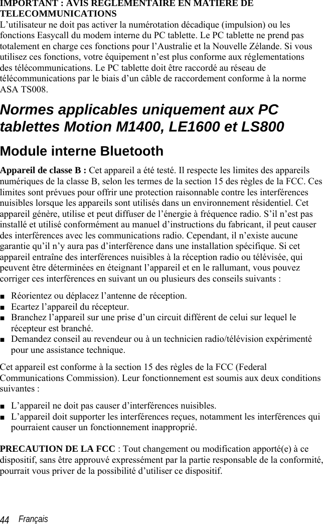  Français 44 IMPORTANT : AVIS REGLEMENTAIRE EN MATIERE DE TELECOMMUNICATIONS L’utilisateur ne doit pas activer la numérotation décadique (impulsion) ou les  fonctions Easycall du modem interne du PC tablette. Le PC tablette ne prend pas totalement en charge ces fonctions pour l’Australie et la Nouvelle Zélande. Si vous utilisez ces fonctions, votre équipement n’est plus conforme aux réglementations  des télécommunications. Le PC tablette doit être raccordé au réseau de télécommunications par le biais d’un câble de raccordement conforme à la norme ASA TS008. Normes applicables uniquement aux PC tablettes Motion M1400, LE1600 et LS800 Module interne Bluetooth Appareil de classe B : Cet appareil a été testé. Il respecte les limites des appareils numériques de la classe B, selon les termes de la section 15 des règles de la FCC. Ces limites sont prévues pour offrir une protection raisonnable contre les interférences nuisibles lorsque les appareils sont utilisés dans un environnement résidentiel. Cet appareil génère, utilise et peut diffuser de l’énergie à fréquence radio. S’il n’est pas installé et utilisé conformément au manuel d’instructions du fabricant, il peut causer des interférences avec les communications radio. Cependant, il n’existe aucune garantie qu’il n’y aura pas d’interférence dans une installation spécifique. Si cet appareil entraîne des interférences nuisibles à la réception radio ou télévisée, qui peuvent être déterminées en éteignant l’appareil et en le rallumant, vous pouvez corriger ces interférences en suivant un ou plusieurs des conseils suivants : ■ Réorientez ou déplacez l’antenne de réception. ■ Ecartez l’appareil du récepteur. ■ Branchez l’appareil sur une prise d’un circuit différent de celui sur lequel le récepteur est branché. ■ Demandez conseil au revendeur ou à un technicien radio/télévision expérimenté  pour une assistance technique. Cet appareil est conforme à la section 15 des règles de la FCC (Federal Communications Commission). Leur fonctionnement est soumis aux deux conditions suivantes : ■ L’appareil ne doit pas causer d’interférences nuisibles. ■ L’appareil doit supporter les interférences reçues, notamment les interférences qui pourraient causer un fonctionnement inapproprié.   PRECAUTION DE LA FCC : Tout changement ou modification apporté(e) à ce dispositif, sans être approuvé expressément par la partie responsable de la conformité, pourrait vous priver de la possibilité d’utiliser ce dispositif. 