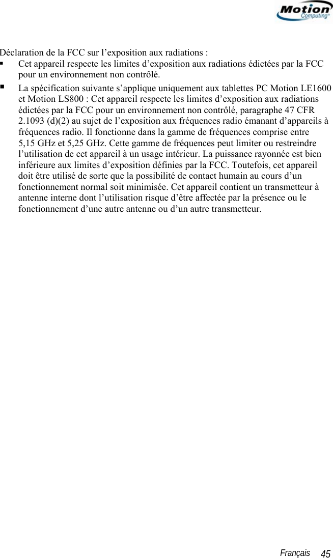                                                                                                                 Français   45  Déclaration de la FCC sur l’exposition aux radiations :   Cet appareil respecte les limites d’exposition aux radiations édictées par la FCC pour un environnement non contrôlé.  La spécification suivante s’applique uniquement aux tablettes PC Motion LE1600 et Motion LS800 : Cet appareil respecte les limites d’exposition aux radiations édictées par la FCC pour un environnement non contrôlé, paragraphe 47 CFR 2.1093 (d)(2) au sujet de l’exposition aux fréquences radio émanant d’appareils à fréquences radio. Il fonctionne dans la gamme de fréquences comprise entre 5,15 GHz et 5,25 GHz. Cette gamme de fréquences peut limiter ou restreindre l’utilisation de cet appareil à un usage intérieur. La puissance rayonnée est bien inférieure aux limites d’exposition définies par la FCC. Toutefois, cet appareil doit être utilisé de sorte que la possibilité de contact humain au cours d’un fonctionnement normal soit minimisée. Cet appareil contient un transmetteur à antenne interne dont l’utilisation risque d’être affectée par la présence ou le fonctionnement d’une autre antenne ou d’un autre transmetteur.    