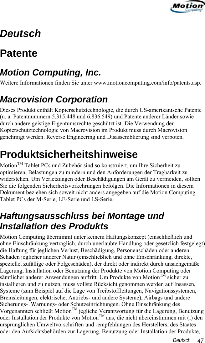                                                                                                                 Deutsch   47 Deutsch Patente  Motion Computing, Inc. Weitere Informationen finden Sie unter www.motioncomputing.com/info/patents.asp. Macrovision Corporation Dieses Produkt enthält Kopierschutztechnologie, die durch US-amerikanische Patente (u. a. Patentnummern 5.315.448 und 6.836.549) und Patente anderer Länder sowie durch andere geistige Eigentumsrechte geschützt ist. Die Verwendung der Kopierschutztechnologie von Macrovision im Produkt muss durch Macrovision genehmigt werden. Reverse Engineering und Disassemblierung sind verboten. Produktsicherheitshinweise MotionTM Tablet PCs und Zubehör sind so konstruiert, um Ihre Sicherheit zu optimieren, Belastungen zu mindern und den Anforderungen der Tragbarkeit zu widerstehen. Um Verletzungen oder Beschädigungen am Gerät zu vermeiden, sollten Sie die folgenden Sicherheitsvorkehrungen befolgen. Die Informationen in diesem Dokument beziehen sich soweit nicht anders angegeben auf die Motion Computing Tablet PCs der M-Serie, LE-Serie und LS-Serie. Haftungsausschluss bei Montage und Installation des Produkts Motion Computing übernimmt unter keinem Haftungskonzept (einschließlich und ohne Einschränkung vertraglich, durch unerlaubte Handlung oder gesetzlich festgelegt) die Haftung für jeglichen Verlust, Beschädigung, Personenschäden oder anderen Schaden jeglicher anderer Natur (einschließlich und ohne Einschränkung, direkte, spezielle, zufällige oder Folgeschäden), der direkt oder indirekt durch unsachgemäße Lagerung, Installation oder Benutzung der Produkte von Motion Computing oder sämtlicher anderer Anwendungen auftritt. Um Produkte von MotionTM sicher zu installieren und zu nutzen, muss vollste Rücksicht genommen werden auf Insassen, Systeme (zum Beispiel auf die Lage von Treibstoffleitungen, Navigationssystemen, Bremsleitungen, elektrische, Antriebs- und andere Systeme), Airbags und andere Sicherungs- ,Warnungs- oder Schutzeinrichtungen. Ohne Einschränkung des Vorgenannten schließt MotionTM jegliche Verantwortung für die Lagerung, Benutzung oder Installation der Produkte von MotionTM aus, die nicht übereinstimmen mit (i) den ursprünglichen Umweltvorschriften und -empfehlungen des Herstellers, des Staates oder den Aufsichtsbehörden zur Lagerung, Benutzung oder Installation der Produkte, 