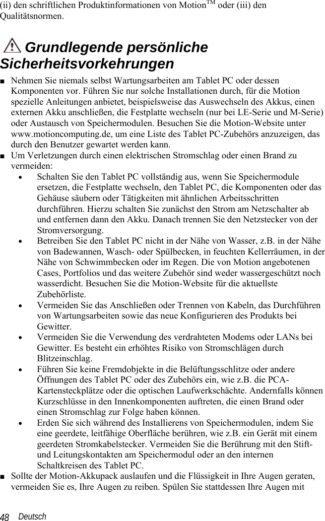  Deutsch 48 (ii) den schriftlichen Produktinformationen von MotionTM oder (iii) den Qualitätsnormen.  Grundlegende persönliche Sicherheitsvorkehrungen ■ Nehmen Sie niemals selbst Wartungsarbeiten am Tablet PC oder dessen Komponenten vor. Führen Sie nur solche Installationen durch, für die Motion spezielle Anleitungen anbietet, beispielsweise das Auswechseln des Akkus, einen externen Akku anschließen, die Festplatte wechseln (nur bei LE-Serie und M-Serie) oder Austausch von Speichermodulen. Besuchen Sie die Motion-Website unter www.motioncomputing.de, um eine Liste des Tablet PC-Zubehörs anzuzeigen, das durch den Benutzer gewartet werden kann. ■ Um Verletzungen durch einen elektrischen Stromschlag oder einen Brand zu vermeiden: • Schalten Sie den Tablet PC vollständig aus, wenn Sie Speichermodule ersetzen, die Festplatte wechseln, den Tablet PC, die Komponenten oder das Gehäuse säubern oder Tätigkeiten mit ähnlichen Arbeitsschritten durchführen. Hierzu schalten Sie zunächst den Strom am Netzschalter ab und entfernen dann den Akku. Danach trennen Sie den Netzstecker von der Stromversorgung. • Betreiben Sie den Tablet PC nicht in der Nähe von Wasser, z.B. in der Nähe von Badewannen, Wasch- oder Spülbecken, in feuchten Kellerräumen, in der Nähe von Schwimmbecken oder im Regen. Die von Motion angebotenen Cases, Portfolios und das weitere Zubehör sind weder wassergeschützt noch wasserdicht. Besuchen Sie die Motion-Website für die aktuellste Zubehörliste. • Vermeiden Sie das Anschließen oder Trennen von Kabeln, das Durchführen von Wartungsarbeiten sowie das neue Konfigurieren des Produkts bei Gewitter. • Vermeiden Sie die Verwendung des verdrahteten Modems oder LANs bei Gewitter. Es besteht ein erhöhtes Risiko von Stromschlägen durch Blitzeinschlag.  • Führen Sie keine Fremdobjekte in die Belüftungsschlitze oder andere Öffnungen des Tablet PC oder des Zubehörs ein, wie z.B. die PCA-Kartensteckplätze oder die optischen Laufwerkschächte. Andernfalls können Kurzschlüsse in den Innenkomponenten auftreten, die einen Brand oder einen Stromschlag zur Folge haben können. • Erden Sie sich während des Installierens von Speichermodulen, indem Sie eine geerdete, leitfähige Oberfläche berühren, wie z.B. ein Gerät mit einem geerdeten Stromkabelstecker. Vermeiden Sie die Berührung mit den Stift- und Leitungskontakten am Speichermodul oder an den internen Schaltkreisen des Tablet PC. ■ Sollte der Motion-Akkupack auslaufen und die Flüssigkeit in Ihre Augen geraten, vermeiden Sie es, Ihre Augen zu reiben. Spülen Sie stattdessen Ihre Augen mit 