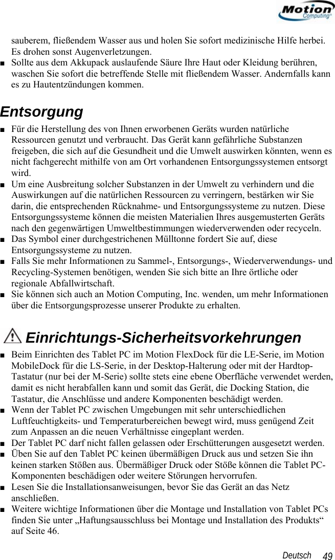                                                                                                                 Deutsch   49 sauberem, fließendem Wasser aus und holen Sie sofort medizinische Hilfe herbei. Es drohen sonst Augenverletzungen. ■ Sollte aus dem Akkupack auslaufende Säure Ihre Haut oder Kleidung berühren, waschen Sie sofort die betreffende Stelle mit fließendem Wasser. Andernfalls kann es zu Hautentzündungen kommen. Entsorgung ■ Für die Herstellung des von Ihnen erworbenen Geräts wurden natürliche Ressourcen genutzt und verbraucht. Das Gerät kann gefährliche Substanzen freigeben, die sich auf die Gesundheit und die Umwelt auswirken könnten, wenn es nicht fachgerecht mithilfe von am Ort vorhandenen Entsorgungssystemen entsorgt wird. ■ Um eine Ausbreitung solcher Substanzen in der Umwelt zu verhindern und die Auswirkungen auf die natürlichen Ressourcen zu verringern, bestärken wir Sie darin, die entsprechenden Rücknahme- und Entsorgungssysteme zu nutzen. Diese Entsorgungssysteme können die meisten Materialien Ihres ausgemusterten Geräts nach den gegenwärtigen Umweltbestimmungen wiederverwenden oder recyceln. ■ Das Symbol einer durchgestrichenen Mülltonne fordert Sie auf, diese Entsorgungssysteme zu nutzen. ■ Falls Sie mehr Informationen zu Sammel-, Entsorgungs-, Wiederverwendungs- und Recycling-Systemen benötigen, wenden Sie sich bitte an Ihre örtliche oder regionale Abfallwirtschaft. ■ Sie können sich auch an Motion Computing, Inc. wenden, um mehr Informationen über die Entsorgungsprozesse unserer Produkte zu erhalten.  Einrichtungs-Sicherheitsvorkehrungen ■ Beim Einrichten des Tablet PC im Motion FlexDock für die LE-Serie, im Motion MobileDock für die LS-Serie, in der Desktop-Halterung oder mit der Hardtop-Tastatur (nur bei der M-Serie) sollte stets eine ebene Oberfläche verwendet werden, damit es nicht herabfallen kann und somit das Gerät, die Docking Station, die Tastatur, die Anschlüsse und andere Komponenten beschädigt werden. ■ Wenn der Tablet PC zwischen Umgebungen mit sehr unterschiedlichen Luftfeuchtigkeits- und Temperaturbereichen bewegt wird, muss genügend Zeit  zum Anpassen an die neuen Verhältnisse eingeplant werden. ■ Der Tablet PC darf nicht fallen gelassen oder Erschütterungen ausgesetzt werden. ■ Üben Sie auf den Tablet PC keinen übermäßigen Druck aus und setzen Sie ihn keinen starken Stößen aus. Übermäßiger Druck oder Stöße können die Tablet PC-Komponenten beschädigen oder weitere Störungen hervorrufen.  ■ Lesen Sie die Installationsanweisungen, bevor Sie das Gerät an das Netz anschließen. ■ Weitere wichtige Informationen über die Montage und Installation von Tablet PCs finden Sie unter „Haftungsausschluss bei Montage und Installation des Produkts“ auf Seite 46. 