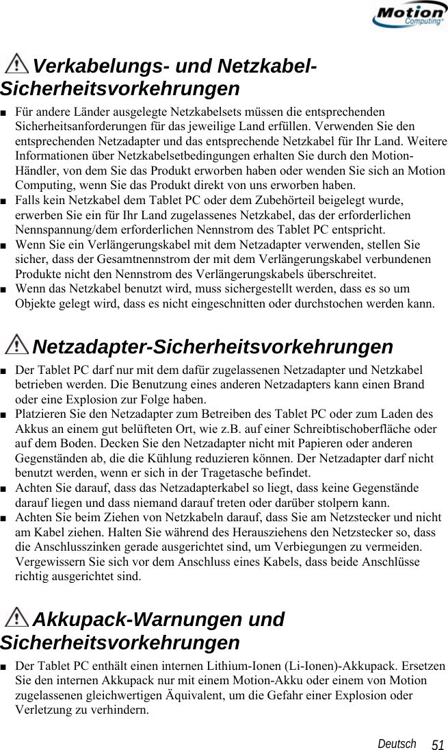                                                                                                                 Deutsch   51  Verkabelungs- und Netzkabel-Sicherheitsvorkehrungen ■ Für andere Länder ausgelegte Netzkabelsets müssen die entsprechenden Sicherheitsanforderungen für das jeweilige Land erfüllen. Verwenden Sie den entsprechenden Netzadapter und das entsprechende Netzkabel für Ihr Land. Weitere Informationen über Netzkabelsetbedingungen erhalten Sie durch den Motion-Händler, von dem Sie das Produkt erworben haben oder wenden Sie sich an Motion Computing, wenn Sie das Produkt direkt von uns erworben haben.  ■ Falls kein Netzkabel dem Tablet PC oder dem Zubehörteil beigelegt wurde, erwerben Sie ein für Ihr Land zugelassenes Netzkabel, das der erforderlichen Nennspannung/dem erforderlichen Nennstrom des Tablet PC entspricht. ■ Wenn Sie ein Verlängerungskabel mit dem Netzadapter verwenden, stellen Sie sicher, dass der Gesamtnennstrom der mit dem Verlängerungskabel verbundenen Produkte nicht den Nennstrom des Verlängerungskabels überschreitet. ■ Wenn das Netzkabel benutzt wird, muss sichergestellt werden, dass es so um Objekte gelegt wird, dass es nicht eingeschnitten oder durchstochen werden kann.  Netzadapter-Sicherheitsvorkehrungen ■ Der Tablet PC darf nur mit dem dafür zugelassenen Netzadapter und Netzkabel betrieben werden. Die Benutzung eines anderen Netzadapters kann einen Brand oder eine Explosion zur Folge haben.  ■ Platzieren Sie den Netzadapter zum Betreiben des Tablet PC oder zum Laden des Akkus an einem gut belüfteten Ort, wie z.B. auf einer Schreibtischoberfläche oder auf dem Boden. Decken Sie den Netzadapter nicht mit Papieren oder anderen Gegenständen ab, die die Kühlung reduzieren können. Der Netzadapter darf nicht benutzt werden, wenn er sich in der Tragetasche befindet. ■ Achten Sie darauf, dass das Netzadapterkabel so liegt, dass keine Gegenstände darauf liegen und dass niemand darauf treten oder darüber stolpern kann. ■ Achten Sie beim Ziehen von Netzkabeln darauf, dass Sie am Netzstecker und nicht am Kabel ziehen. Halten Sie während des Herausziehens den Netzstecker so, dass die Anschlusszinken gerade ausgerichtet sind, um Verbiegungen zu vermeiden. Vergewissern Sie sich vor dem Anschluss eines Kabels, dass beide Anschlüsse richtig ausgerichtet sind.  Akkupack-Warnungen und Sicherheitsvorkehrungen ■ Der Tablet PC enthält einen internen Lithium-Ionen (Li-Ionen)-Akkupack. Ersetzen Sie den internen Akkupack nur mit einem Motion-Akku oder einem von Motion zugelassenen gleichwertigen Äquivalent, um die Gefahr einer Explosion oder Verletzung zu verhindern. 