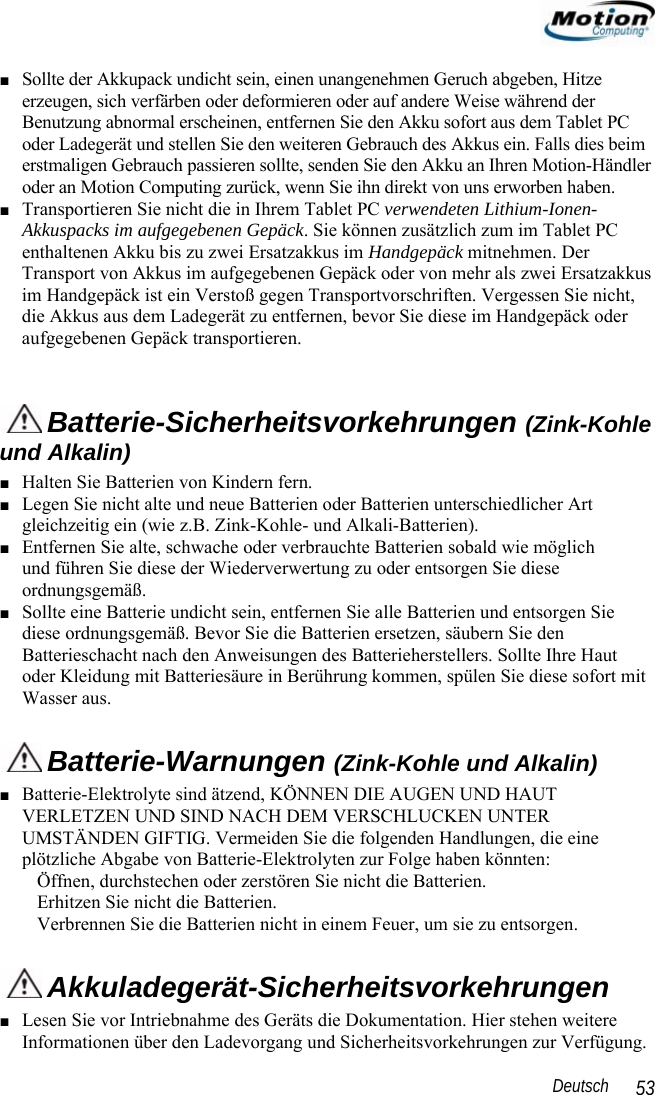                                                                                                                 Deutsch   53 ■ Sollte der Akkupack undicht sein, einen unangenehmen Geruch abgeben, Hitze erzeugen, sich verfärben oder deformieren oder auf andere Weise während der Benutzung abnormal erscheinen, entfernen Sie den Akku sofort aus dem Tablet PC oder Ladegerät und stellen Sie den weiteren Gebrauch des Akkus ein. Falls dies beim erstmaligen Gebrauch passieren sollte, senden Sie den Akku an Ihren Motion-Händler oder an Motion Computing zurück, wenn Sie ihn direkt von uns erworben haben. ■ Transportieren Sie nicht die in Ihrem Tablet PC verwendeten Lithium-Ionen-Akkuspacks im aufgegebenen Gepäck. Sie können zusätzlich zum im Tablet PC enthaltenen Akku bis zu zwei Ersatzakkus im Handgepäck mitnehmen. Der Transport von Akkus im aufgegebenen Gepäck oder von mehr als zwei Ersatzakkus im Handgepäck ist ein Verstoß gegen Transportvorschriften. Vergessen Sie nicht, die Akkus aus dem Ladegerät zu entfernen, bevor Sie diese im Handgepäck oder aufgegebenen Gepäck transportieren.   Batterie-Sicherheitsvorkehrungen (Zink-Kohle und Alkalin) ■ Halten Sie Batterien von Kindern fern. ■ Legen Sie nicht alte und neue Batterien oder Batterien unterschiedlicher Art gleichzeitig ein (wie z.B. Zink-Kohle- und Alkali-Batterien). ■ Entfernen Sie alte, schwache oder verbrauchte Batterien sobald wie möglich  und führen Sie diese der Wiederverwertung zu oder entsorgen Sie diese ordnungsgemäß. ■ Sollte eine Batterie undicht sein, entfernen Sie alle Batterien und entsorgen Sie diese ordnungsgemäß. Bevor Sie die Batterien ersetzen, säubern Sie den Batterieschacht nach den Anweisungen des Batterieherstellers. Sollte Ihre Haut oder Kleidung mit Batteriesäure in Berührung kommen, spülen Sie diese sofort mit Wasser aus.  Batterie-Warnungen (Zink-Kohle und Alkalin) ■ Batterie-Elektrolyte sind ätzend, KÖNNEN DIE AUGEN UND HAUT VERLETZEN UND SIND NACH DEM VERSCHLUCKEN UNTER UMSTÄNDEN GIFTIG. Vermeiden Sie die folgenden Handlungen, die eine plötzliche Abgabe von Batterie-Elektrolyten zur Folge haben könnten: Öffnen, durchstechen oder zerstören Sie nicht die Batterien. Erhitzen Sie nicht die Batterien. Verbrennen Sie die Batterien nicht in einem Feuer, um sie zu entsorgen.  Akkuladegerät-Sicherheitsvorkehrungen ■ Lesen Sie vor Intriebnahme des Geräts die Dokumentation. Hier stehen weitere Informationen über den Ladevorgang und Sicherheitsvorkehrungen zur Verfügung. 