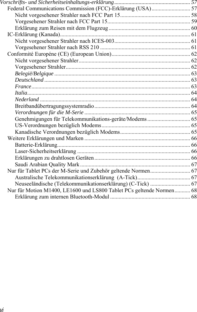  vi Vorschrifts- und Sicherheitseinhaltungs-erklärung..................................................... 57 Federal Communications Commission (FCC)-Erklärung (USA)........................... 57 Nicht vorgesehener Strahler nach FCC Part 15................................................. 58 Vorgesehener Strahler nach FCC Part 15.......................................................... 59 Erklärung zum Reisen mit dem Flugzeug......................................................... 60 IC-Erklärung (Kanada)........................................................................................... 61 Nicht vorgesehener Strahler nach ICES-003..................................................... 61 Vorgesehener Strahler nach RSS 210 ............................................................... 61 Conformité Européne (CE) (European Union)....................................................... 62 Nicht vorgesehener Strahler.............................................................................. 62 Vorgesehener Strahler....................................................................................... 62 Belegië/Belgique............................................................................................... 63 Deutschland...................................................................................................... 63 France............................................................................................................... 63 Italia.................................................................................................................. 64 Nederland ......................................................................................................... 64 Breitbandübertragungssystemradio................................................................... 64 Verordnungen für die M-Serie.......................................................................... 65 Genehmigungen für Telekommunikations-geräte/Modems.............................. 65 US-Verordnungen bezüglich Modems.............................................................. 65 Kanadische Verordnungen bezüglich Modems................................................. 65 Weitere Erklärungen und Marken .......................................................................... 66 Batterie-Erklärung............................................................................................. 66 Laser-Sicherheitserklärung ............................................................................... 66 Erklärungen zu drahtlosen Geräten................................................................... 66 Saudi Arabian Quality Mark............................................................................. 67 Nur für Tablet PCs der M-Serie und Zubehör geltende Normen............................ 67 Australische Telekommunikationserklärung  (A-Tick)..................................... 67 Neuseeländische (Telekommunikationserklärung) (C-Tick) ............................ 67 Nur für Motion M1400, LE1600 und LS800 Tablet PCs geltende Normen........... 68 Erklärung zum internen Bluetooth-Modul ........................................................ 68  