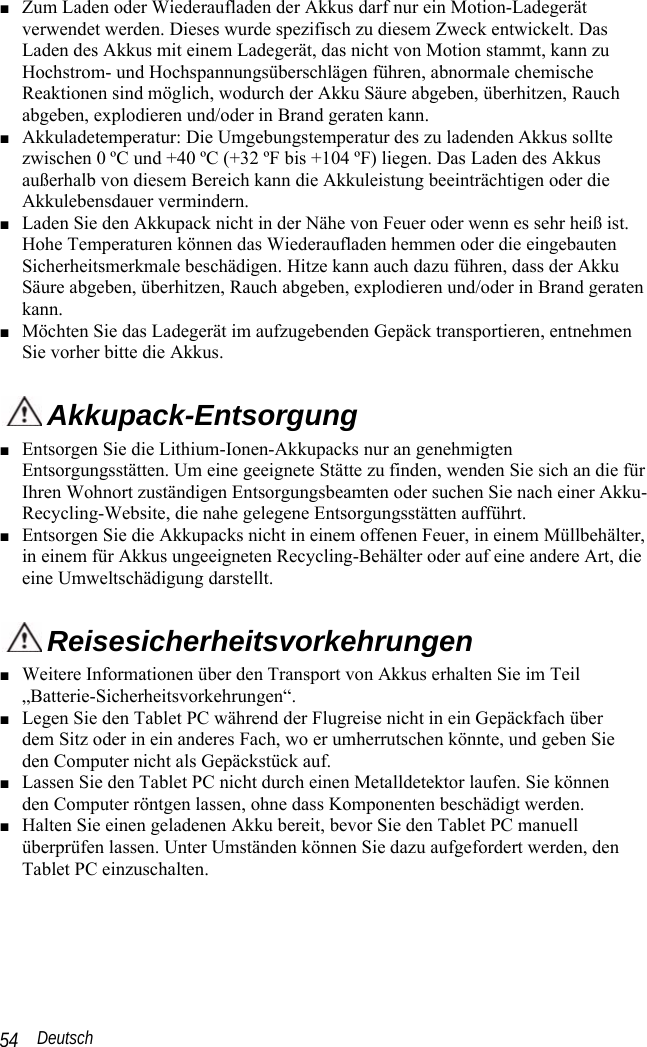  Deutsch 54 ■ Zum Laden oder Wiederaufladen der Akkus darf nur ein Motion-Ladegerät verwendet werden. Dieses wurde spezifisch zu diesem Zweck entwickelt. Das Laden des Akkus mit einem Ladegerät, das nicht von Motion stammt, kann zu Hochstrom- und Hochspannungsüberschlägen führen, abnormale chemische Reaktionen sind möglich, wodurch der Akku Säure abgeben, überhitzen, Rauch abgeben, explodieren und/oder in Brand geraten kann. ■ Akkuladetemperatur: Die Umgebungstemperatur des zu ladenden Akkus sollte zwischen 0 ºC und +40 ºC (+32 ºF bis +104 ºF) liegen. Das Laden des Akkus außerhalb von diesem Bereich kann die Akkuleistung beeinträchtigen oder die Akkulebensdauer vermindern. ■ Laden Sie den Akkupack nicht in der Nähe von Feuer oder wenn es sehr heiß ist. Hohe Temperaturen können das Wiederaufladen hemmen oder die eingebauten Sicherheitsmerkmale beschädigen. Hitze kann auch dazu führen, dass der Akku Säure abgeben, überhitzen, Rauch abgeben, explodieren und/oder in Brand geraten kann. ■ Möchten Sie das Ladegerät im aufzugebenden Gepäck transportieren, entnehmen Sie vorher bitte die Akkus.  Akkupack-Entsorgung ■ Entsorgen Sie die Lithium-Ionen-Akkupacks nur an genehmigten Entsorgungsstätten. Um eine geeignete Stätte zu finden, wenden Sie sich an die für Ihren Wohnort zuständigen Entsorgungsbeamten oder suchen Sie nach einer Akku-Recycling-Website, die nahe gelegene Entsorgungsstätten aufführt. ■ Entsorgen Sie die Akkupacks nicht in einem offenen Feuer, in einem Müllbehälter, in einem für Akkus ungeeigneten Recycling-Behälter oder auf eine andere Art, die eine Umweltschädigung darstellt.  Reisesicherheitsvorkehrungen ■ Weitere Informationen über den Transport von Akkus erhalten Sie im Teil „Batterie-Sicherheitsvorkehrungen“. ■ Legen Sie den Tablet PC während der Flugreise nicht in ein Gepäckfach über  dem Sitz oder in ein anderes Fach, wo er umherrutschen könnte, und geben Sie  den Computer nicht als Gepäckstück auf.  ■ Lassen Sie den Tablet PC nicht durch einen Metalldetektor laufen. Sie können  den Computer röntgen lassen, ohne dass Komponenten beschädigt werden. ■ Halten Sie einen geladenen Akku bereit, bevor Sie den Tablet PC manuell überprüfen lassen. Unter Umständen können Sie dazu aufgefordert werden, den Tablet PC einzuschalten. 