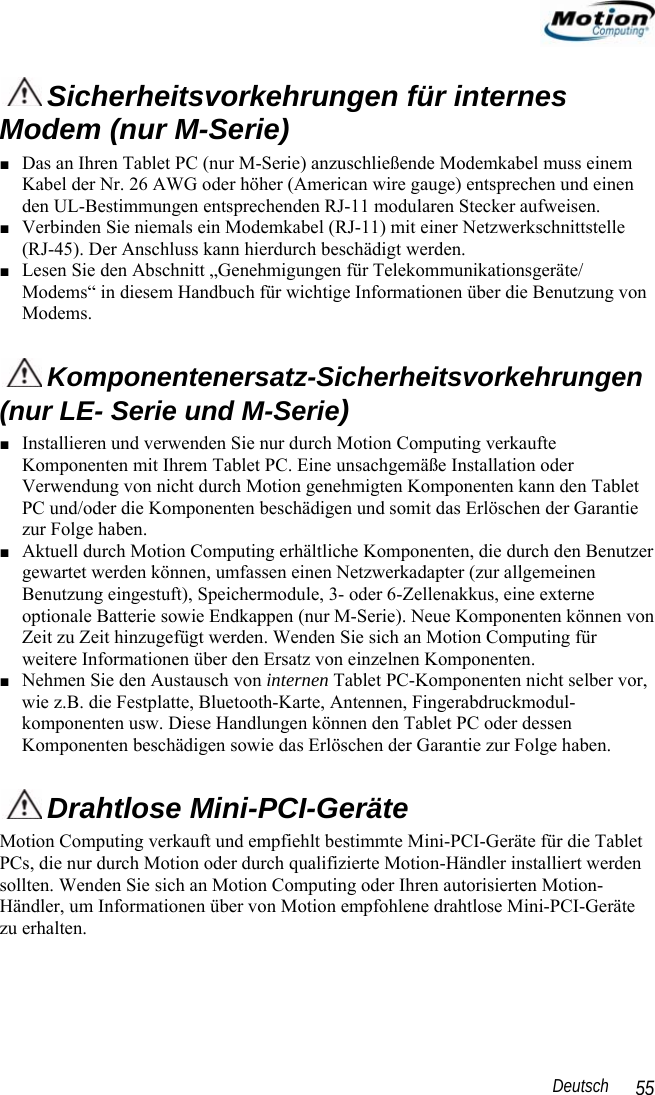                                                                                                                 Deutsch   55  Sicherheitsvorkehrungen für internes Modem (nur M-Serie) ■ Das an Ihren Tablet PC (nur M-Serie) anzuschließende Modemkabel muss einem Kabel der Nr. 26 AWG oder höher (American wire gauge) entsprechen und einen den UL-Bestimmungen entsprechenden RJ-11 modularen Stecker aufweisen. ■ Verbinden Sie niemals ein Modemkabel (RJ-11) mit einer Netzwerkschnittstelle (RJ-45). Der Anschluss kann hierdurch beschädigt werden. ■ Lesen Sie den Abschnitt „Genehmigungen für Telekommunikationsgeräte/ Modems“ in diesem Handbuch für wichtige Informationen über die Benutzung von Modems.  Komponentenersatz-Sicherheitsvorkehrungen (nur LE- Serie und M-Serie) ■ Installieren und verwenden Sie nur durch Motion Computing verkaufte Komponenten mit Ihrem Tablet PC. Eine unsachgemäße Installation oder Verwendung von nicht durch Motion genehmigten Komponenten kann den Tablet PC und/oder die Komponenten beschädigen und somit das Erlöschen der Garantie zur Folge haben.  ■ Aktuell durch Motion Computing erhältliche Komponenten, die durch den Benutzer gewartet werden können, umfassen einen Netzwerkadapter (zur allgemeinen Benutzung eingestuft), Speichermodule, 3- oder 6-Zellenakkus, eine externe optionale Batterie sowie Endkappen (nur M-Serie). Neue Komponenten können von Zeit zu Zeit hinzugefügt werden. Wenden Sie sich an Motion Computing für weitere Informationen über den Ersatz von einzelnen Komponenten.  ■ Nehmen Sie den Austausch von internen Tablet PC-Komponenten nicht selber vor, wie z.B. die Festplatte, Bluetooth-Karte, Antennen, Fingerabdruckmodul-komponenten usw. Diese Handlungen können den Tablet PC oder dessen Komponenten beschädigen sowie das Erlöschen der Garantie zur Folge haben.    Drahtlose Mini-PCI-Geräte Motion Computing verkauft und empfiehlt bestimmte Mini-PCI-Geräte für die Tablet PCs, die nur durch Motion oder durch qualifizierte Motion-Händler installiert werden sollten. Wenden Sie sich an Motion Computing oder Ihren autorisierten Motion-Händler, um Informationen über von Motion empfohlene drahtlose Mini-PCI-Geräte zu erhalten.  