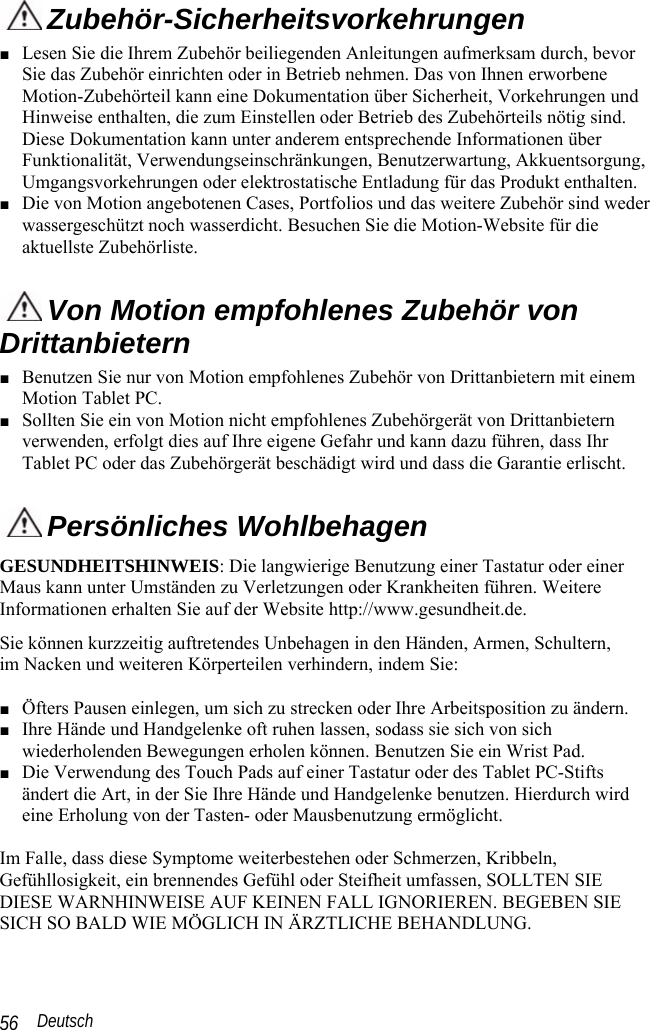  Deutsch 56  Zubehör-Sicherheitsvorkehrungen ■ Lesen Sie die Ihrem Zubehör beiliegenden Anleitungen aufmerksam durch, bevor Sie das Zubehör einrichten oder in Betrieb nehmen. Das von Ihnen erworbene Motion-Zubehörteil kann eine Dokumentation über Sicherheit, Vorkehrungen und Hinweise enthalten, die zum Einstellen oder Betrieb des Zubehörteils nötig sind. Diese Dokumentation kann unter anderem entsprechende Informationen über Funktionalität, Verwendungseinschränkungen, Benutzerwartung, Akkuentsorgung, Umgangsvorkehrungen oder elektrostatische Entladung für das Produkt enthalten.  ■ Die von Motion angebotenen Cases, Portfolios und das weitere Zubehör sind weder wassergeschützt noch wasserdicht. Besuchen Sie die Motion-Website für die aktuellste Zubehörliste.  Von Motion empfohlenes Zubehör von Drittanbietern ■ Benutzen Sie nur von Motion empfohlenes Zubehör von Drittanbietern mit einem Motion Tablet PC. ■ Sollten Sie ein von Motion nicht empfohlenes Zubehörgerät von Drittanbietern verwenden, erfolgt dies auf Ihre eigene Gefahr und kann dazu führen, dass Ihr Tablet PC oder das Zubehörgerät beschädigt wird und dass die Garantie erlischt.  Persönliches Wohlbehagen GESUNDHEITSHINWEIS: Die langwierige Benutzung einer Tastatur oder einer Maus kann unter Umständen zu Verletzungen oder Krankheiten führen. Weitere Informationen erhalten Sie auf der Website http://www.gesundheit.de. Sie können kurzzeitig auftretendes Unbehagen in den Händen, Armen, Schultern,  im Nacken und weiteren Körperteilen verhindern, indem Sie:  ■ Öfters Pausen einlegen, um sich zu strecken oder Ihre Arbeitsposition zu ändern. ■ Ihre Hände und Handgelenke oft ruhen lassen, sodass sie sich von sich wiederholenden Bewegungen erholen können. Benutzen Sie ein Wrist Pad. ■ Die Verwendung des Touch Pads auf einer Tastatur oder des Tablet PC-Stifts ändert die Art, in der Sie Ihre Hände und Handgelenke benutzen. Hierdurch wird eine Erholung von der Tasten- oder Mausbenutzung ermöglicht.   Im Falle, dass diese Symptome weiterbestehen oder Schmerzen, Kribbeln, Gefühllosigkeit, ein brennendes Gefühl oder Steifheit umfassen, SOLLTEN SIE DIESE WARNHINWEISE AUF KEINEN FALL IGNORIEREN. BEGEBEN SIE SICH SO BALD WIE MÖGLICH IN ÄRZTLICHE BEHANDLUNG. 