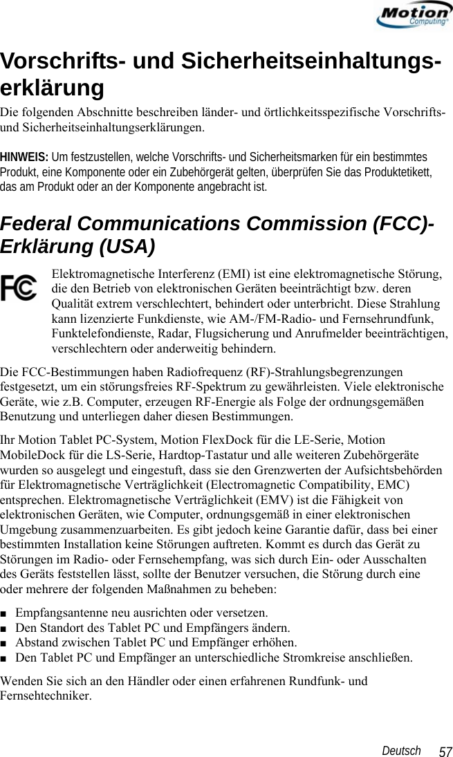                                                                                                                 Deutsch   57 Vorschrifts- und Sicherheitseinhaltungs-erklärung Die folgenden Abschnitte beschreiben länder- und örtlichkeitsspezifische Vorschrifts- und Sicherheitseinhaltungserklärungen.   HINWEIS: Um festzustellen, welche Vorschrifts- und Sicherheitsmarken für ein bestimmtes Produkt, eine Komponente oder ein Zubehörgerät gelten, überprüfen Sie das Produktetikett,  das am Produkt oder an der Komponente angebracht ist. Federal Communications Commission (FCC)-Erklärung (USA) Elektromagnetische Interferenz (EMI) ist eine elektromagnetische Störung, die den Betrieb von elektronischen Geräten beeinträchtigt bzw. deren Qualität extrem verschlechtert, behindert oder unterbricht. Diese Strahlung kann lizenzierte Funkdienste, wie AM-/FM-Radio- und Fernsehrundfunk, Funktelefondienste, Radar, Flugsicherung und Anrufmelder beeinträchtigen, verschlechtern oder anderweitig behindern.  Die FCC-Bestimmungen haben Radiofrequenz (RF)-Strahlungsbegrenzungen festgesetzt, um ein störungsfreies RF-Spektrum zu gewährleisten. Viele elektronische Geräte, wie z.B. Computer, erzeugen RF-Energie als Folge der ordnungsgemäßen Benutzung und unterliegen daher diesen Bestimmungen.  Ihr Motion Tablet PC-System, Motion FlexDock für die LE-Serie, Motion MobileDock für die LS-Serie, Hardtop-Tastatur und alle weiteren Zubehörgeräte wurden so ausgelegt und eingestuft, dass sie den Grenzwerten der Aufsichtsbehörden für Elektromagnetische Verträglichkeit (Electromagnetic Compatibility, EMC) entsprechen. Elektromagnetische Verträglichkeit (EMV) ist die Fähigkeit von elektronischen Geräten, wie Computer, ordnungsgemäß in einer elektronischen Umgebung zusammenzuarbeiten. Es gibt jedoch keine Garantie dafür, dass bei einer bestimmten Installation keine Störungen auftreten. Kommt es durch das Gerät zu Störungen im Radio- oder Fernsehempfang, was sich durch Ein- oder Ausschalten  des Geräts feststellen lässt, sollte der Benutzer versuchen, die Störung durch eine  oder mehrere der folgenden Maßnahmen zu beheben: ■ Empfangsantenne neu ausrichten oder versetzen. ■ Den Standort des Tablet PC und Empfängers ändern. ■ Abstand zwischen Tablet PC und Empfänger erhöhen. ■ Den Tablet PC und Empfänger an unterschiedliche Stromkreise anschließen. Wenden Sie sich an den Händler oder einen erfahrenen Rundfunk- und Fernsehtechniker.  