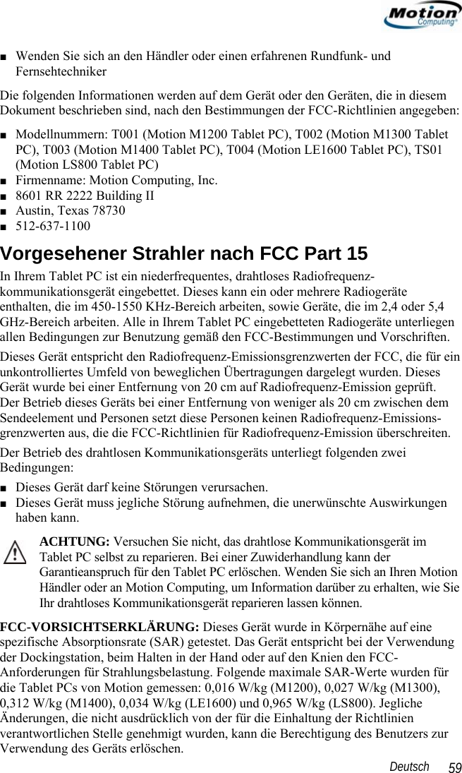                                                                                                                 Deutsch   59 ■ Wenden Sie sich an den Händler oder einen erfahrenen Rundfunk- und  Fernsehtechniker Die folgenden Informationen werden auf dem Gerät oder den Geräten, die in diesem Dokument beschrieben sind, nach den Bestimmungen der FCC-Richtlinien angegeben: ■ Modellnummern: T001 (Motion M1200 Tablet PC), T002 (Motion M1300 Tablet PC), T003 (Motion M1400 Tablet PC), T004 (Motion LE1600 Tablet PC), TS01 (Motion LS800 Tablet PC) ■ Firmenname: Motion Computing, Inc. ■ 8601 RR 2222 Building II ■ Austin, Texas 78730 ■ 512-637-1100 Vorgesehener Strahler nach FCC Part 15 In Ihrem Tablet PC ist ein niederfrequentes, drahtloses Radiofrequenz-kommunikationsgerät eingebettet. Dieses kann ein oder mehrere Radiogeräte enthalten, die im 450-1550 KHz-Bereich arbeiten, sowie Geräte, die im 2,4 oder 5,4 GHz-Bereich arbeiten. Alle in Ihrem Tablet PC eingebetteten Radiogeräte unterliegen allen Bedingungen zur Benutzung gemäß den FCC-Bestimmungen und Vorschriften. Dieses Gerät entspricht den Radiofrequenz-Emissionsgrenzwerten der FCC, die für ein unkontrolliertes Umfeld von beweglichen Übertragungen dargelegt wurden. Dieses Gerät wurde bei einer Entfernung von 20 cm auf Radiofrequenz-Emission geprüft.  Der Betrieb dieses Geräts bei einer Entfernung von weniger als 20 cm zwischen dem Sendeelement und Personen setzt diese Personen keinen Radiofrequenz-Emissions-grenzwerten aus, die die FCC-Richtlinien für Radiofrequenz-Emission überschreiten. Der Betrieb des drahtlosen Kommunikationsgeräts unterliegt folgenden zwei Bedingungen: ■ Dieses Gerät darf keine Störungen verursachen. ■ Dieses Gerät muss jegliche Störung aufnehmen, die unerwünschte Auswirkungen haben kann. ACHTUNG: Versuchen Sie nicht, das drahtlose Kommunikationsgerät im Tablet PC selbst zu reparieren. Bei einer Zuwiderhandlung kann der Garantieanspruch für den Tablet PC erlöschen. Wenden Sie sich an Ihren Motion Händler oder an Motion Computing, um Information darüber zu erhalten, wie Sie Ihr drahtloses Kommunikationsgerät reparieren lassen können. FCC-VORSICHTSERKLÄRUNG: Dieses Gerät wurde in Körpernähe auf eine spezifische Absorptionsrate (SAR) getestet. Das Gerät entspricht bei der Verwendung der Dockingstation, beim Halten in der Hand oder auf den Knien den FCC-Anforderungen für Strahlungsbelastung. Folgende maximale SAR-Werte wurden für die Tablet PCs von Motion gemessen: 0,016 W/kg (M1200), 0,027 W/kg (M1300), 0,312 W/kg (M1400), 0,034 W/kg (LE1600) und 0,965 W/kg (LS800). Jegliche Änderungen, die nicht ausdrücklich von der für die Einhaltung der Richtlinien verantwortlichen Stelle genehmigt wurden, kann die Berechtigung des Benutzers zur Verwendung des Geräts erlöschen. 