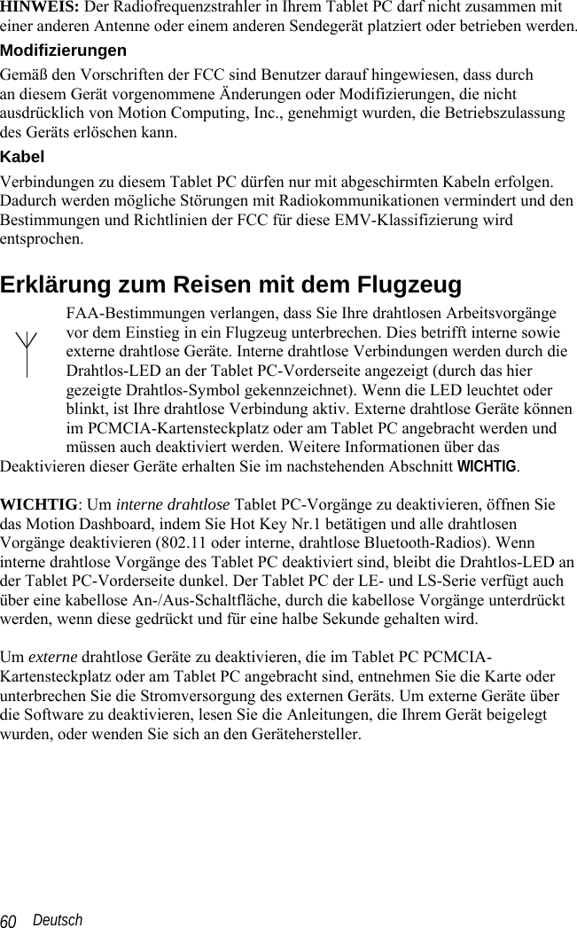  Deutsch 60 HINWEIS: Der Radiofrequenzstrahler in Ihrem Tablet PC darf nicht zusammen mit einer anderen Antenne oder einem anderen Sendegerät platziert oder betrieben werden. Modifizierungen Gemäß den Vorschriften der FCC sind Benutzer darauf hingewiesen, dass durch  an diesem Gerät vorgenommene Änderungen oder Modifizierungen, die nicht ausdrücklich von Motion Computing, Inc., genehmigt wurden, die Betriebszulassung des Geräts erlöschen kann. Kabel Verbindungen zu diesem Tablet PC dürfen nur mit abgeschirmten Kabeln erfolgen. Dadurch werden mögliche Störungen mit Radiokommunikationen vermindert und den Bestimmungen und Richtlinien der FCC für diese EMV-Klassifizierung wird entsprochen. Erklärung zum Reisen mit dem Flugzeug FAA-Bestimmungen verlangen, dass Sie Ihre drahtlosen Arbeitsvorgänge vor dem Einstieg in ein Flugzeug unterbrechen. Dies betrifft interne sowie externe drahtlose Geräte. Interne drahtlose Verbindungen werden durch die Drahtlos-LED an der Tablet PC-Vorderseite angezeigt (durch das hier gezeigte Drahtlos-Symbol gekennzeichnet). Wenn die LED leuchtet oder blinkt, ist Ihre drahtlose Verbindung aktiv. Externe drahtlose Geräte können im PCMCIA-Kartensteckplatz oder am Tablet PC angebracht werden und müssen auch deaktiviert werden. Weitere Informationen über das Deaktivieren dieser Geräte erhalten Sie im nachstehenden Abschnitt WICHTIG.  WICHTIG: Um interne drahtlose Tablet PC-Vorgänge zu deaktivieren, öffnen Sie das Motion Dashboard, indem Sie Hot Key Nr.1 betätigen und alle drahtlosen Vorgänge deaktivieren (802.11 oder interne, drahtlose Bluetooth-Radios). Wenn interne drahtlose Vorgänge des Tablet PC deaktiviert sind, bleibt die Drahtlos-LED an der Tablet PC-Vorderseite dunkel. Der Tablet PC der LE- und LS-Serie verfügt auch über eine kabellose An-/Aus-Schaltfläche, durch die kabellose Vorgänge unterdrückt werden, wenn diese gedrückt und für eine halbe Sekunde gehalten wird.  Um externe drahtlose Geräte zu deaktivieren, die im Tablet PC PCMCIA-Kartensteckplatz oder am Tablet PC angebracht sind, entnehmen Sie die Karte oder unterbrechen Sie die Stromversorgung des externen Geräts. Um externe Geräte über die Software zu deaktivieren, lesen Sie die Anleitungen, die Ihrem Gerät beigelegt wurden, oder wenden Sie sich an den Gerätehersteller. 