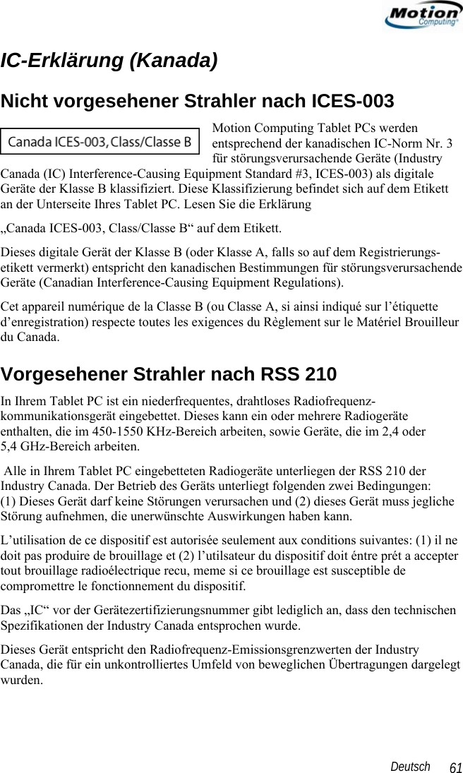                                                                                                                 Deutsch   61 IC-Erklärung (Kanada) Nicht vorgesehener Strahler nach ICES-003 Motion Computing Tablet PCs werden entsprechend der kanadischen IC-Norm Nr. 3 für störungsverursachende Geräte (Industry Canada (IC) Interference-Causing Equipment Standard #3, ICES-003) als digitale Geräte der Klasse B klassifiziert. Diese Klassifizierung befindet sich auf dem Etikett an der Unterseite Ihres Tablet PC. Lesen Sie die Erklärung „Canada ICES-003, Class/Classe B“ auf dem Etikett. Dieses digitale Gerät der Klasse B (oder Klasse A, falls so auf dem Registrierungs-etikett vermerkt) entspricht den kanadischen Bestimmungen für störungsverursachende Geräte (Canadian Interference-Causing Equipment Regulations). Cet appareil numérique de la Classe B (ou Classe A, si ainsi indiqué sur l’étiquette d’enregistration) respecte toutes les exigences du Règlement sur le Matériel Brouilleur du Canada. Vorgesehener Strahler nach RSS 210 In Ihrem Tablet PC ist ein niederfrequentes, drahtloses Radiofrequenz-kommunikationsgerät eingebettet. Dieses kann ein oder mehrere Radiogeräte enthalten, die im 450-1550 KHz-Bereich arbeiten, sowie Geräte, die im 2,4 oder  5,4 GHz-Bereich arbeiten.  Alle in Ihrem Tablet PC eingebetteten Radiogeräte unterliegen der RSS 210 der Industry Canada. Der Betrieb des Geräts unterliegt folgenden zwei Bedingungen:  (1) Dieses Gerät darf keine Störungen verursachen und (2) dieses Gerät muss jegliche Störung aufnehmen, die unerwünschte Auswirkungen haben kann. L’utilisation de ce dispositif est autorisée seulement aux conditions suivantes: (1) il ne doit pas produire de brouillage et (2) l’utilsateur du dispositif doit éntre prét a accepter tout brouillage radioélectrique recu, meme si ce brouillage est susceptible de compromettre le fonctionnement du dispositif. Das „IC“ vor der Gerätezertifizierungsnummer gibt lediglich an, dass den technischen Spezifikationen der Industry Canada entsprochen wurde.  Dieses Gerät entspricht den Radiofrequenz-Emissionsgrenzwerten der Industry Canada, die für ein unkontrolliertes Umfeld von beweglichen Übertragungen dargelegt wurden. 