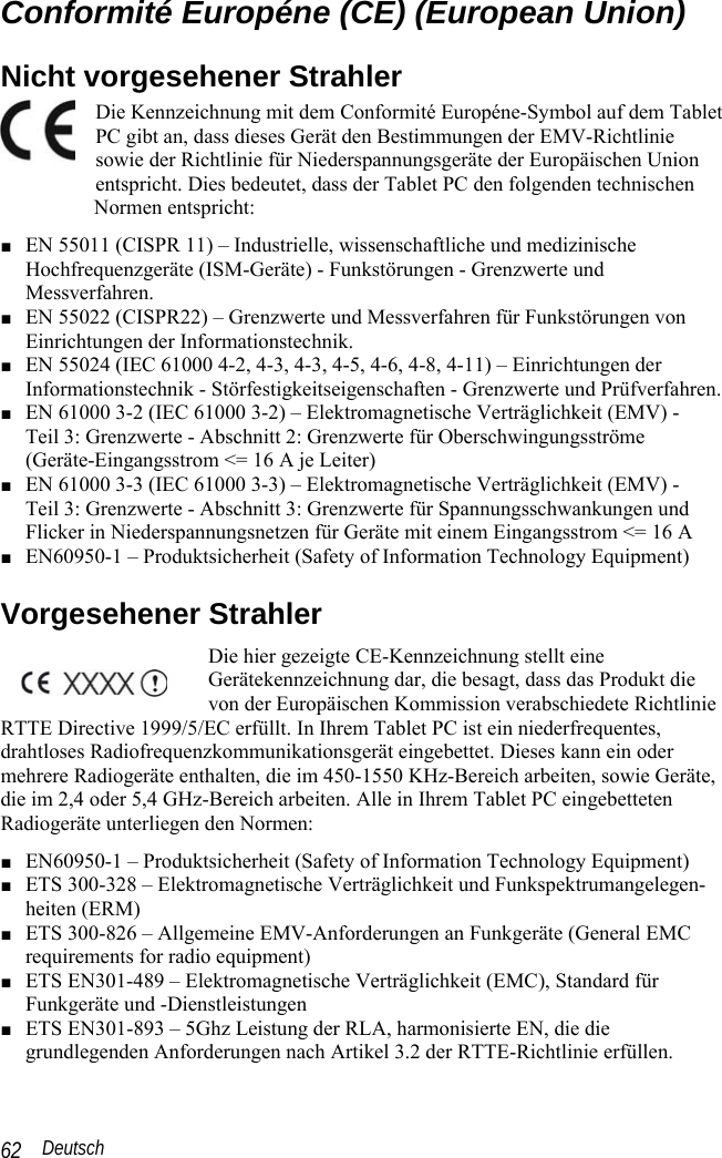  Deutsch 62 Conformité Européne (CE) (European Union) Nicht vorgesehener Strahler Die Kennzeichnung mit dem Conformité Européne-Symbol auf dem Tablet   PC gibt an, dass dieses Gerät den Bestimmungen der EMV-Richtlinie sowie der Richtlinie für Niederspannungsgeräte der Europäischen Union entspricht. Dies bedeutet, dass der Tablet PC den folgenden technischen    Normen entspricht: ■ EN 55011 (CISPR 11) – Industrielle, wissenschaftliche und medizinische Hochfrequenzgeräte (ISM-Geräte) - Funkstörungen - Grenzwerte und Messverfahren. ■ EN 55022 (CISPR22) – Grenzwerte und Messverfahren für Funkstörungen von Einrichtungen der Informationstechnik. ■ EN 55024 (IEC 61000 4-2, 4-3, 4-3, 4-5, 4-6, 4-8, 4-11) – Einrichtungen der Informationstechnik - Störfestigkeitseigenschaften - Grenzwerte und Prüfverfahren. ■ EN 61000 3-2 (IEC 61000 3-2) – Elektromagnetische Verträglichkeit (EMV) -  Teil 3: Grenzwerte - Abschnitt 2: Grenzwerte für Oberschwingungsströme  (Geräte-Eingangsstrom &lt;= 16 A je Leiter) ■ EN 61000 3-3 (IEC 61000 3-3) – Elektromagnetische Verträglichkeit (EMV) -  Teil 3: Grenzwerte - Abschnitt 3: Grenzwerte für Spannungsschwankungen und Flicker in Niederspannungsnetzen für Geräte mit einem Eingangsstrom &lt;= 16 A ■ EN60950-1 – Produktsicherheit (Safety of Information Technology Equipment) Vorgesehener Strahler Die hier gezeigte CE-Kennzeichnung stellt eine Gerätekennzeichnung dar, die besagt, dass das Produkt die von der Europäischen Kommission verabschiedete Richtlinie RTTE Directive 1999/5/EC erfüllt. In Ihrem Tablet PC ist ein niederfrequentes, drahtloses Radiofrequenzkommunikationsgerät eingebettet. Dieses kann ein oder mehrere Radiogeräte enthalten, die im 450-1550 KHz-Bereich arbeiten, sowie Geräte, die im 2,4 oder 5,4 GHz-Bereich arbeiten. Alle in Ihrem Tablet PC eingebetteten Radiogeräte unterliegen den Normen: ■ EN60950-1 – Produktsicherheit (Safety of Information Technology Equipment) ■ ETS 300-328 – Elektromagnetische Verträglichkeit und Funkspektrumangelegen-heiten (ERM) ■ ETS 300-826 – Allgemeine EMV-Anforderungen an Funkgeräte (General EMC requirements for radio equipment) ■ ETS EN301-489 – Elektromagnetische Verträglichkeit (EMC), Standard für Funkgeräte und -Dienstleistungen ■ ETS EN301-893 – 5Ghz Leistung der RLA, harmonisierte EN, die die grundlegenden Anforderungen nach Artikel 3.2 der RTTE-Richtlinie erfüllen. 