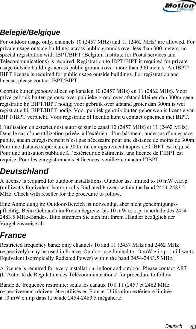                                                                                                                 Deutsch   63 Belegië/Belgique For outdoor usage only, channels 10 (2457 MHz) and 11 (2462 MHz) are allowed. For private usage outside buildings across public grounds over less than 300 meters, no special registration with IBPT/BIPT (Belgium Institute for Postal services and Telecommunications) is required. Registration to IBPT/BIPT is required for private usage outside buildings across public grounds over more than 300 meters. An IBPT/ BIPT license is required for public usage outside buildings. For registration and license, please contact IBPT/BIPT. Gebruik buiten gebouw alleen op kanalen 10 (2457 MHz) en 11 (2462 MHz). Voor privé-gebruik buiten gebouw over publieke groud over afstand kleiner dan 300m geen registratie bij BIPT/IBPT nodig; voor gebruik over afstand groter dan 300m is wel registratie bij BIPT/IBPT nodig. Voor publiek gebruik buiten gebouwen is licentie van BIPT/IBPT verplicht. Voor registratie of licentie kunt u contact opnemen met BIPT. L’utilisation en extérieur est autorisé sur le canal 10 (2457 MHz) et 11 (2462 MHz). Dans le cas d’une utilization privée, à l’extérieur d’un bâtiment, audessus d’un espace public, aucun enregistrement n’est pas nécessaire pour une distance de moins de 300m. Pour une distance supérieure à 300m un enregistrement auprés de l’IBPT est requisé. Pour une utilisation publique à l’extérieur de bâtiments, une licence de l’IBPT est requise. Pour les enregistrements et licences, veuillez contacter l’IBPT. Deutschland A license is required for outdoor installations. Outdoor use limited to 10 mW e.i.r.p. (milliwatts Equivalent Isotropically Radiated Power) within the band 2454-2483.5 MHz. Check with reseller for the procedure to follow. Eine Anmeldung im Outdoor-Bereich ist notwendig, aber nicht genehmigungs-pflichtig. Beim Gebrauch im Freien begrenzt bis 10 mW e.i.r.p. innerhalb des 2454-2483.5 MHz-Bandes. Bitte stimmen Sie sich mit Ihrem Händler bezüglich der Vorgehensweise ab. France Restricted frequency band: only channels 10 and 11 (2457 MHz and 2462 MHz respectively) may be used in France. Outdoor use limited to 10 mW e.i.r.p. (milliwatts Equivalent Isotropically Radiated Power) within the band 2454-2483.5 MHz. A license is required for every installation, indoor and outdoor. Please contact ART (L’Autorité de Régulation des Télécommunications) for procedure to follow. Bande de fréquence restreinte: seuls les canaux 10 à 11 (2457 et 2462 MHz respectivement) doivent être utilisés en France. Utilisation extérieure limitée  à 10 mW e.i.r.p dans la bande 2454-2483.5 mégahertz. 