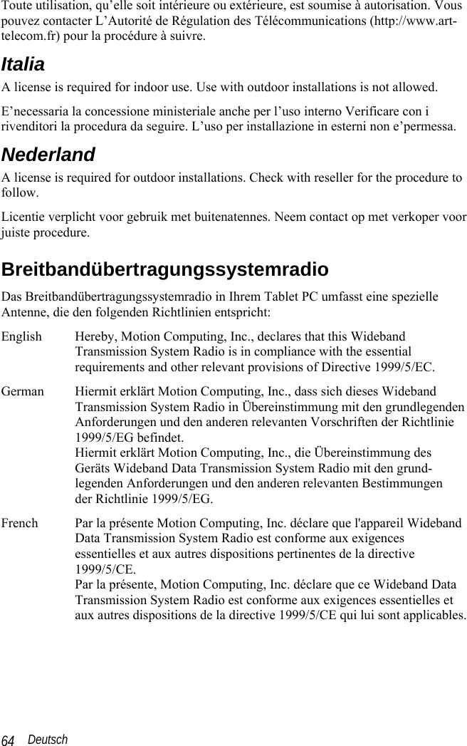  Deutsch 64 Toute utilisation, qu’elle soit intérieure ou extérieure, est soumise à autorisation. Vous pouvez contacter L’Autorité de Régulation des Télécommunications (http://www.art-telecom.fr) pour la procédure à suivre.  Italia A license is required for indoor use. Use with outdoor installations is not allowed.  E’necessaria la concessione ministeriale anche per l’uso interno Verificare con i rivenditori la procedura da seguire. L’uso per installazione in esterni non e’permessa. Nederland A license is required for outdoor installations. Check with reseller for the procedure to follow. Licentie verplicht voor gebruik met buitenatennes. Neem contact op met verkoper voor juiste procedure. Breitbandübertragungssystemradio Das Breitbandübertragungssystemradio in Ihrem Tablet PC umfasst eine spezielle Antenne, die den folgenden Richtlinien entspricht: English Hereby, Motion Computing, Inc., declares that this Wideband Transmission System Radio is in compliance with the essential requirements and other relevant provisions of Directive 1999/5/EC. German Hiermit erklärt Motion Computing, Inc., dass sich dieses Wideband Transmission System Radio in Übereinstimmung mit den grundlegenden Anforderungen und den anderen relevanten Vorschriften der Richtlinie 1999/5/EG befindet. Hiermit erklärt Motion Computing, Inc., die Übereinstimmung des Geräts Wideband Data Transmission System Radio mit den grund-legenden Anforderungen und den anderen relevanten Bestimmungen  der Richtlinie 1999/5/EG. French Par la présente Motion Computing, Inc. déclare que l&apos;appareil Wideband Data Transmission System Radio est conforme aux exigences essentielles et aux autres dispositions pertinentes de la directive 1999/5/CE. Par la présente, Motion Computing, Inc. déclare que ce Wideband Data Transmission System Radio est conforme aux exigences essentielles et aux autres dispositions de la directive 1999/5/CE qui lui sont applicables. 