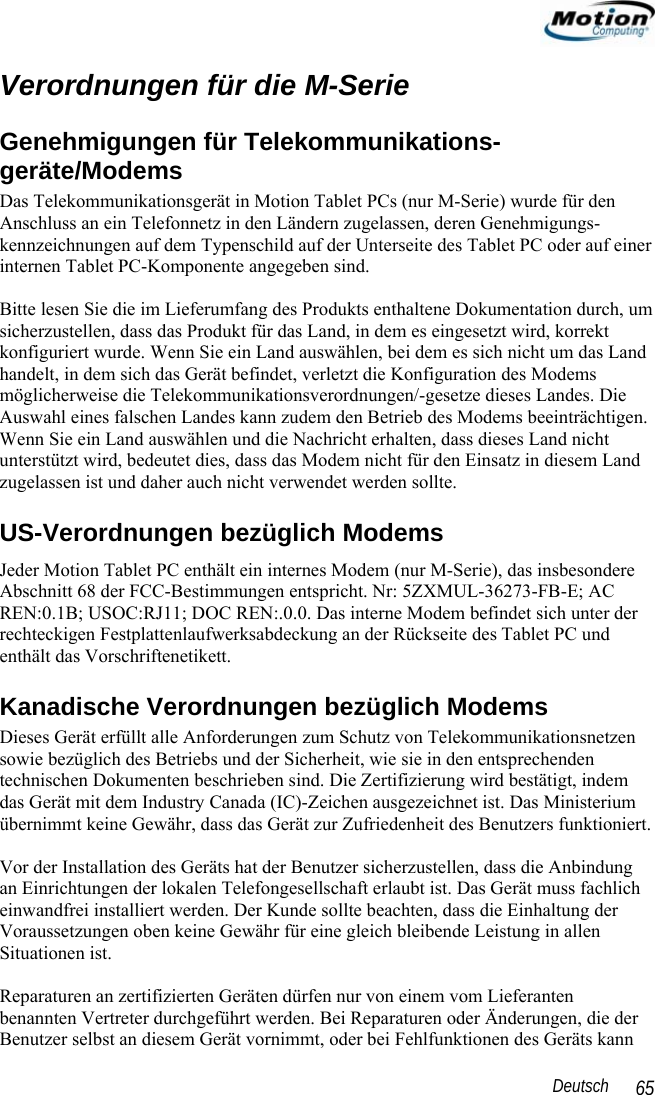                                                                                                                 Deutsch   65 Verordnungen für die M-Serie Genehmigungen für Telekommunikations-geräte/Modems Das Telekommunikationsgerät in Motion Tablet PCs (nur M-Serie) wurde für den Anschluss an ein Telefonnetz in den Ländern zugelassen, deren Genehmigungs-kennzeichnungen auf dem Typenschild auf der Unterseite des Tablet PC oder auf einer internen Tablet PC-Komponente angegeben sind.   Bitte lesen Sie die im Lieferumfang des Produkts enthaltene Dokumentation durch, um sicherzustellen, dass das Produkt für das Land, in dem es eingesetzt wird, korrekt konfiguriert wurde. Wenn Sie ein Land auswählen, bei dem es sich nicht um das Land handelt, in dem sich das Gerät befindet, verletzt die Konfiguration des Modems möglicherweise die Telekommunikationsverordnungen/-gesetze dieses Landes. Die Auswahl eines falschen Landes kann zudem den Betrieb des Modems beeinträchtigen. Wenn Sie ein Land auswählen und die Nachricht erhalten, dass dieses Land nicht unterstützt wird, bedeutet dies, dass das Modem nicht für den Einsatz in diesem Land zugelassen ist und daher auch nicht verwendet werden sollte. US-Verordnungen bezüglich Modems Jeder Motion Tablet PC enthält ein internes Modem (nur M-Serie), das insbesondere Abschnitt 68 der FCC-Bestimmungen entspricht. Nr: 5ZXMUL-36273-FB-E; AC REN:0.1B; USOC:RJ11; DOC REN:.0.0. Das interne Modem befindet sich unter der rechteckigen Festplattenlaufwerksabdeckung an der Rückseite des Tablet PC und enthält das Vorschriftenetikett. Kanadische Verordnungen bezüglich Modems Dieses Gerät erfüllt alle Anforderungen zum Schutz von Telekommunikationsnetzen sowie bezüglich des Betriebs und der Sicherheit, wie sie in den entsprechenden technischen Dokumenten beschrieben sind. Die Zertifizierung wird bestätigt, indem das Gerät mit dem Industry Canada (IC)-Zeichen ausgezeichnet ist. Das Ministerium übernimmt keine Gewähr, dass das Gerät zur Zufriedenheit des Benutzers funktioniert.  Vor der Installation des Geräts hat der Benutzer sicherzustellen, dass die Anbindung an Einrichtungen der lokalen Telefongesellschaft erlaubt ist. Das Gerät muss fachlich einwandfrei installiert werden. Der Kunde sollte beachten, dass die Einhaltung der Voraussetzungen oben keine Gewähr für eine gleich bleibende Leistung in allen Situationen ist.  Reparaturen an zertifizierten Geräten dürfen nur von einem vom Lieferanten benannten Vertreter durchgeführt werden. Bei Reparaturen oder Änderungen, die der Benutzer selbst an diesem Gerät vornimmt, oder bei Fehlfunktionen des Geräts kann 