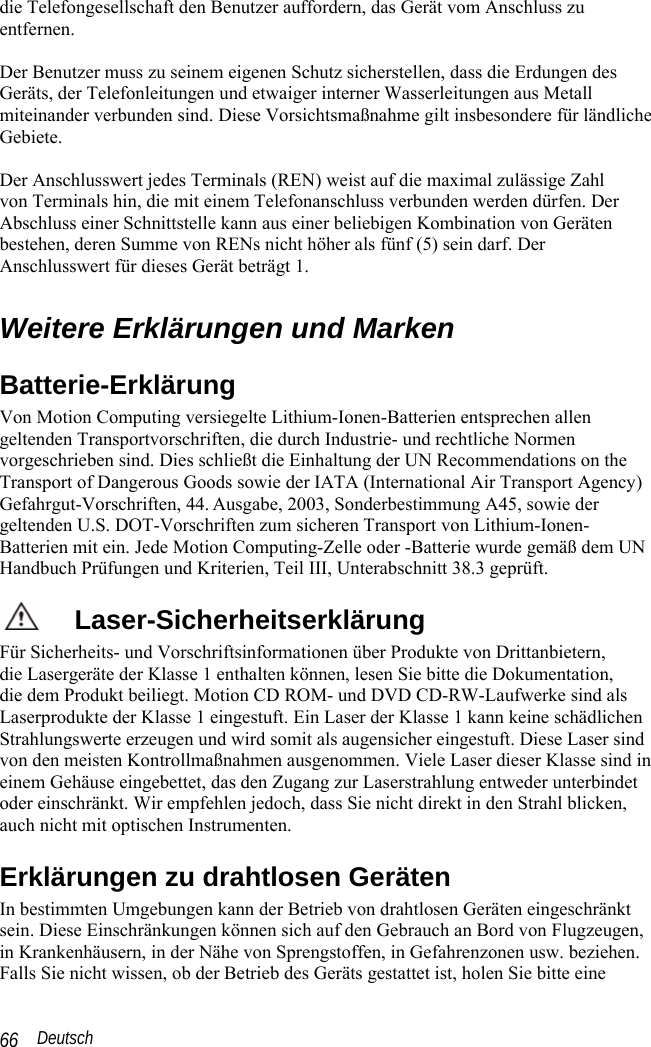  Deutsch 66 die Telefongesellschaft den Benutzer auffordern, das Gerät vom Anschluss zu entfernen.  Der Benutzer muss zu seinem eigenen Schutz sicherstellen, dass die Erdungen des Geräts, der Telefonleitungen und etwaiger interner Wasserleitungen aus Metall miteinander verbunden sind. Diese Vorsichtsmaßnahme gilt insbesondere für ländliche Gebiete.  Der Anschlusswert jedes Terminals (REN) weist auf die maximal zulässige Zahl  von Terminals hin, die mit einem Telefonanschluss verbunden werden dürfen. Der Abschluss einer Schnittstelle kann aus einer beliebigen Kombination von Geräten bestehen, deren Summe von RENs nicht höher als fünf (5) sein darf. Der Anschlusswert für dieses Gerät beträgt 1.  Weitere Erklärungen und Marken Batterie-Erklärung Von Motion Computing versiegelte Lithium-Ionen-Batterien entsprechen allen geltenden Transportvorschriften, die durch Industrie- und rechtliche Normen vorgeschrieben sind. Dies schließt die Einhaltung der UN Recommendations on the Transport of Dangerous Goods sowie der IATA (International Air Transport Agency) Gefahrgut-Vorschriften, 44. Ausgabe, 2003, Sonderbestimmung A45, sowie der geltenden U.S. DOT-Vorschriften zum sicheren Transport von Lithium-Ionen-Batterien mit ein. Jede Motion Computing-Zelle oder -Batterie wurde gemäß dem UN Handbuch Prüfungen und Kriterien, Teil III, Unterabschnitt 38.3 geprüft. Laser-Sicherheitserklärung Für Sicherheits- und Vorschriftsinformationen über Produkte von Drittanbietern,  die Lasergeräte der Klasse 1 enthalten können, lesen Sie bitte die Dokumentation,  die dem Produkt beiliegt. Motion CD ROM- und DVD CD-RW-Laufwerke sind als Laserprodukte der Klasse 1 eingestuft. Ein Laser der Klasse 1 kann keine schädlichen Strahlungswerte erzeugen und wird somit als augensicher eingestuft. Diese Laser sind von den meisten Kontrollmaßnahmen ausgenommen. Viele Laser dieser Klasse sind in einem Gehäuse eingebettet, das den Zugang zur Laserstrahlung entweder unterbindet oder einschränkt. Wir empfehlen jedoch, dass Sie nicht direkt in den Strahl blicken, auch nicht mit optischen Instrumenten.  Erklärungen zu drahtlosen Geräten In bestimmten Umgebungen kann der Betrieb von drahtlosen Geräten eingeschränkt sein. Diese Einschränkungen können sich auf den Gebrauch an Bord von Flugzeugen, in Krankenhäusern, in der Nähe von Sprengstoffen, in Gefahrenzonen usw. beziehen. Falls Sie nicht wissen, ob der Betrieb des Geräts gestattet ist, holen Sie bitte eine 