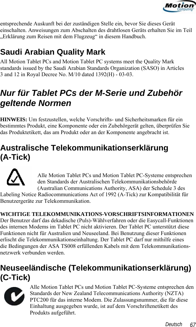                                                                                                                 Deutsch   67 entsprechende Auskunft bei der zuständigen Stelle ein, bevor Sie dieses Gerät einschalten. Anweisungen zum Abschalten des drahtlosen Geräts erhalten Sie im Teil „Erklärung zum Reisen mit dem Flugzeug“ in diesem Handbuch. Saudi Arabian Quality Mark All Motion Tablet PCs and Motion Tablet PC systems meet the Quality Mark standards issued by the Saudi Arabian Standards Organization (SASO) in Articles  3 and 12 in Royal Decree No. M/10 dated 1392(H) - 03-03.  Nur für Tablet PCs der M-Serie und Zubehör geltende Normen  HINWEIS: Um festzustellen, welche Vorschrifts- und Sicherheitsmarken für ein bestimmtes Produkt, eine Komponente oder ein Zubehörgerät gelten, überprüfen Sie das Produktetikett, das am Produkt oder an der Komponente angebracht ist. Australische Telekommunikationserklärung  (A-Tick)  Alle Motion Tablet PCs und Motion Tablet PC-Systeme entsprechen den Standards der Australischen Telekommunikationsbehörde (Australian Communications Authority, ASA) der Schedule 3 des Labeling Notice Radiocommunications Act of 1992 (A-Tick) zur Kompatibilität für Benutzergeräte zur Telekommunikation.  WICHTIGE TELEKOMMUNIKATIONS-VORSCHRIFTSINFORMATIONEN Der Benutzer darf das dekadische (Puls)-Wählverfahren oder die Easycall-Funktionen des internen Modems im Tablet PC nicht aktivieren. Der Tablet PC unterstützt diese Funktionen nicht für Australien und Neuseeland. Bei Benutzung dieser Funktionen erlischt die Telekommunikationseinhaltung. Der Tablet PC darf nur mithilfe eines  die Bedingungen der ASA TS008 erfüllenden Kabels mit dem Telekommunikations-netzwerk verbunden werden. Neuseeländische (Telekommunikationserklärung) (C-Tick) Alle Motion Tablet PCs und Motion Tablet PC-Systeme entsprechen den Standards der New Zealand Telecommunications Authority (NZTA) PTC200 für das interne Modem. Die Zulassungsnummer, die für diese Einhaltung ausgegeben wurde, ist auf dem Vorschriftenetikett des Produkts aufgeführt.  