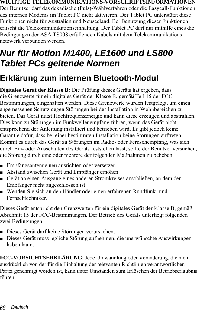  Deutsch 68  WICHTIGE TELEKOMMUNIKATIONS-VORSCHRIFTSINFORMATIONEN Der Benutzer darf das dekadische (Puls)-Wählverfahren oder die Easycall-Funktionen des internen Modems im Tablet PC nicht aktivieren. Der Tablet PC unterstützt diese Funktionen nicht für Australien und Neuseeland. Bei Benutzung dieser Funktionen erlischt die Telekommunikationseinhaltung. Der Tablet PC darf nur mithilfe eines die Bedingungen der ASA TS008 erfüllenden Kabels mit dem Telekommunikations-netzwerk verbunden werden. Nur für Motion M1400, LE1600 und LS800 Tablet PCs geltende Normen Erklärung zum internen Bluetooth-Modul Digitales Gerät der Klasse B: Die Prüfung dieses Geräts hat ergeben, dass  die Grenzwerte für ein digitales Gerät der Klasse B, gemäß Teil 15 der FCC-Bestimmungen, eingehalten werden. Diese Grenzwerte wurden festgelegt, um einen angemessenen Schutz gegen Störungen bei der Installation in Wohnbereichen zu bieten. Das Gerät nutzt Hochfrequenzenergie und kann diese erzeugen und abstrahlen. Dies kann zu Störungen im Funkwellenempfang führen, wenn das Gerät nicht entsprechend der Anleitung installiert und betrieben wird. Es gibt jedoch keine Garantie dafür, dass bei einer bestimmten Installation keine Störungen auftreten. Kommt es durch das Gerät zu Störungen im Radio- oder Fernsehempfang, was sich durch Ein- oder Ausschalten des Geräts feststellen lässt, sollte der Benutzer versuchen, die Störung durch eine oder mehrere der folgenden Maßnahmen zu beheben: ■ Empfangsantenne neu ausrichten oder versetzen ■ Abstand zwischen Gerät und Empfänger erhöhen ■ Gerät an einen Ausgang eines anderen Stromkreises anschließen, an dem der Empfänger nicht angeschlossen ist ■ Wenden Sie sich an den Händler oder einen erfahrenen Rundfunk- und  Fernsehtechniker. Dieses Gerät entspricht den Grenzwerten für ein digitales Gerät der Klasse B, gemäß Abschnitt 15 der FCC-Bestimmungen. Der Betrieb des Geräts unterliegt folgenden zwei Bedingungen: ■ Dieses Gerät darf keine Störungen verursachen. ■ Dieses Gerät muss jegliche Störung aufnehmen, die unerwünschte Auswirkungen haben kann.   FCC-VORSICHTSERKLÄRUNG: Jede Umwandlung oder Veränderung, die nicht ausdrücklich von der für die Einhaltung der relevanten Richtlinien verantwortlichen Partei genehmigt worden ist, kann unter Umständen zum Erlöschen der Betriebserlaubnis führen.  